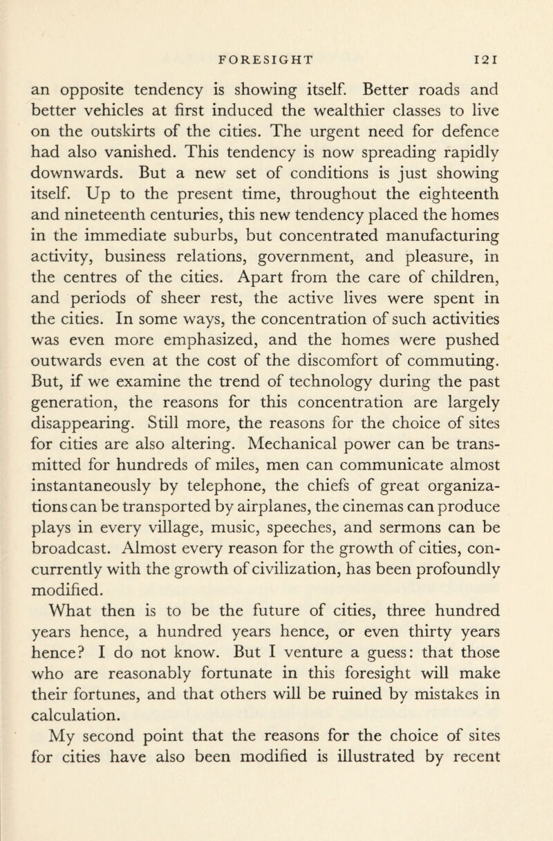 an opposite tendency is showing itself. Better roads and better vehicles at first induced the wealthier classes to live on the outskirts of the cities. The urgent need for defence had also vanished. This tendency is now spreading rapidly downwards. But a new set of conditions is just showing itself. Up to the present time, throughout the eighteenth and nineteenth centuries, this new tendency placed the homes in the immediate suburbs, but concentrated manufacturing activity, business relations, government, and pleasure, in the centres of the cities. Apart from the care of children, and periods of sheer rest, the active lives were spent in the cities. In some ways, the concentration of such activities was even more emphasized, and the homes were pushed outwards even at the cost of the discomfort of commuting. But, if we examine the trend of technology during the past generation, the reasons for this concentration are largely disappearing. Still more, the reasons for the choice of sites for cities are also altering. Mechanical power can be trans¬ mitted for hundreds of miles, men can communicate almost instantaneously by telephone, the chiefs of great organiza¬ tions can be transported by airplanes, the cinemas can produce plays in every village, music, speeches, and sermons can be broadcast. Almost every reason for the growth of cities, con¬ currently with the growth of civilization, has been profoundly modified. What then is to be the future of cities, three hundred years hence, a hundred years hence, or even thirty years hence? I do not know. But I venture a guess: that those who are reasonably fortunate in this foresight will make their fortunes, and that others will be ruined by mistakes in calculation. My second point that the reasons for the choice of sites for cities have also been modified is illustrated by recent