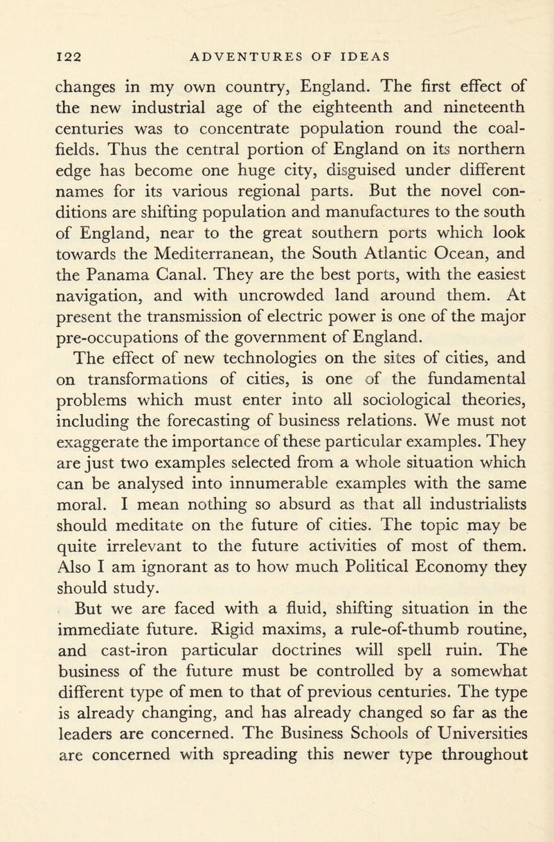 changes in my own country, England. The first effect of the new industrial age of the eighteenth and nineteenth centuries was to concentrate population round the coal¬ fields. Thus the central portion of England on its northern edge has become one huge city, disguised under different names for its various regional parts. But the novel con¬ ditions are shifting population and manufactures to the south of England, near to the great southern ports which look towards the Mediterranean, the South Atlantic Ocean, and the Panama Canal. They are the best ports, with the easiest navigation, and with uncrowded land around them. At present the transmission of electric power is one of the major pre-occupations of the government of England. The effect of new technologies on the sites of cities, and on transformations of cities, is one of the fundamental problems which must enter into all sociological theories, including the forecasting of business relations. We must not exaggerate the importance of these particular examples. They are just two examples selected from a whole situation which can be analysed into innumerable examples with the same moral. I mean nothing so absurd as that all industrialists should meditate on the future of cities. The topic may be quite irrelevant to the future activities of most of them. Also I am ignorant as to how much Political Economy they should study. But we are faced with a fluid, shifting situation in the immediate future. Rigid maxims, a rule-of-thumb routine, and cast-iron particular doctrines will spell ruin. The business of the future must be controlled by a somewhat different type of men to that of previous centuries. The type is already changing, and has already changed so far as the leaders are concerned. The Business Schools of Universities are concerned with spreading this newer type throughout