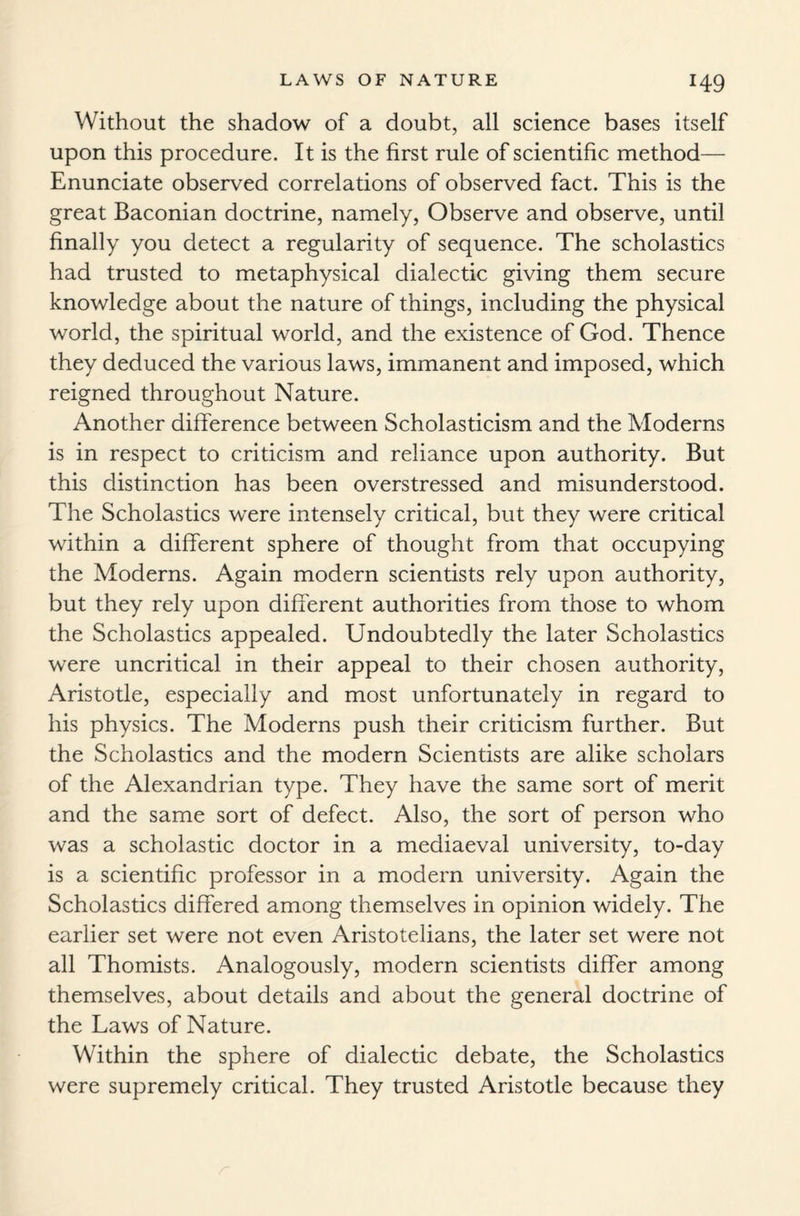 Without the shadow of a doubt, all science bases itself upon this procedure. It is the first rule of scientific method— Enunciate observed correlations of observed fact. This is the great Baconian doctrine, namely, Observe and observe, until finally you detect a regularity of sequence. The scholastics had trusted to metaphysical dialectic giving them secure knowledge about the nature of things, including the physical world, the spiritual world, and the existence of God. Thence they deduced the various laws, immanent and imposed, which reigned throughout Nature. Another difference between Scholasticism and the Moderns is in respect to criticism and reliance upon authority. But this distinction has been overstressed and misunderstood. The Scholastics were intensely critical, but they were critical within a different sphere of thought from that occupying the Moderns. Again modern scientists rely upon authority, but they rely upon different authorities from those to whom the Scholastics appealed. Undoubtedly the later Scholastics were uncritical in their appeal to their chosen authority, Aristotle, especially and most unfortunately in regard to his physics. The Moderns push their criticism further. But the Scholastics and the modern Scientists are alike scholars of the Alexandrian type. They have the same sort of merit and the same sort of defect. Also, the sort of person who was a scholastic doctor in a mediaeval university, to-day is a scientific professor in a modern university. Again the Scholastics differed among themselves in opinion widely. The earlier set were not even Aristotelians, the later set were not all Thomists. Analogously, modern scientists differ among themselves, about details and about the general doctrine of the Laws of Nature. Within the sphere of dialectic debate, the Scholastics were supremely critical. They trusted Aristotle because they
