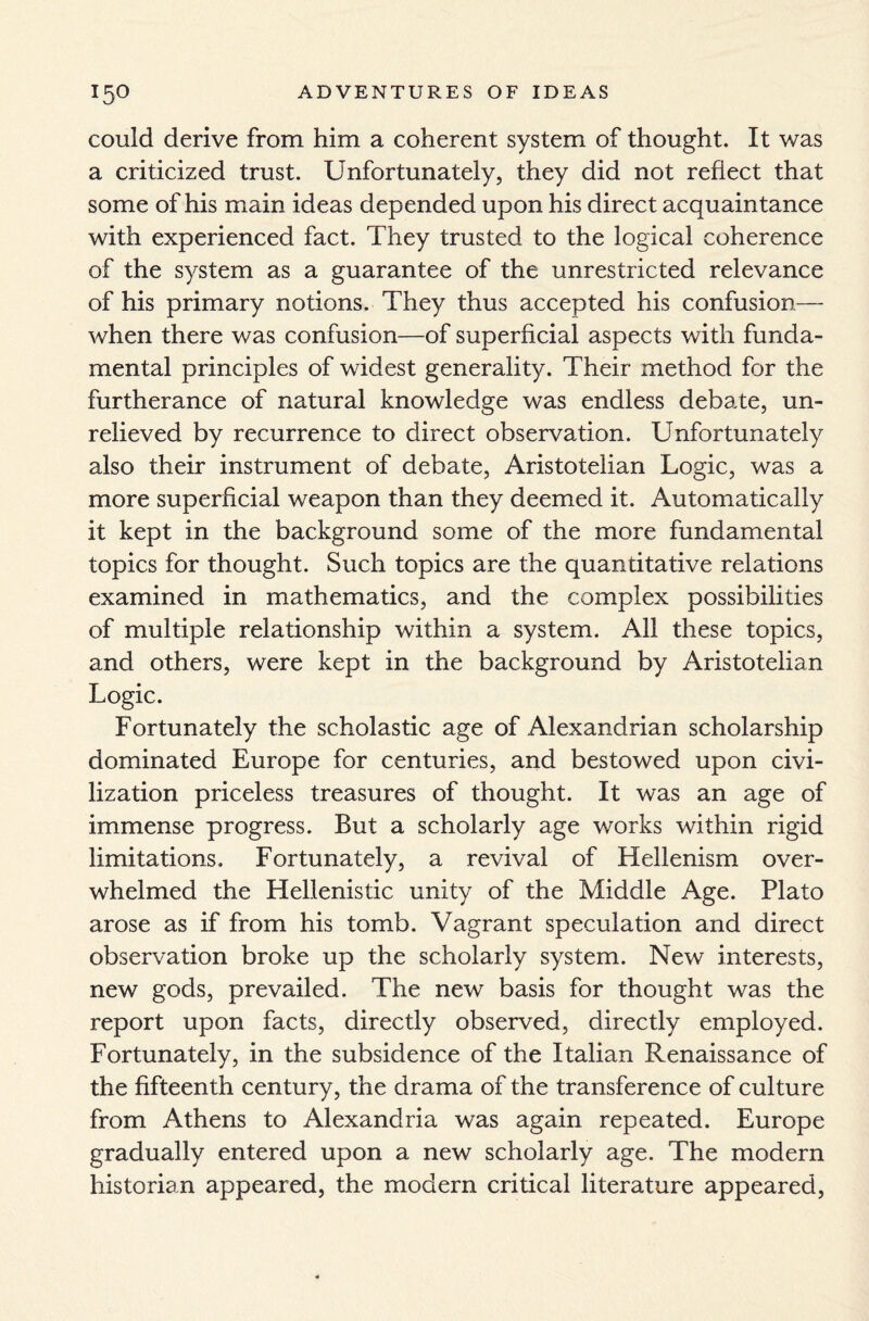 could derive from him a coherent system of thought. It was a criticized trust. Unfortunately, they did not reflect that some of his main ideas depended upon his direct acquaintance with experienced fact. They trusted to the logical coherence of the system as a guarantee of the unrestricted relevance of his primary notions. They thus accepted his confusion— when there was confusion—of superficial aspects with funda¬ mental principles of widest generality. Their method for the furtherance of natural knowledge was endless debate, un¬ relieved by recurrence to direct observation. Unfortunately also their instrument of debate, Aristotelian Logic, was a more superficial weapon than they deemed it. Automatically it kept in the background some of the more fundamental topics for thought. Such topics are the quantitative relations examined in mathematics, and the complex possibilities of multiple relationship within a system. All these topics, and others, were kept in the background by Aristotelian Logic. Fortunately the scholastic age of Alexandrian scholarship dominated Europe for centuries, and bestowed upon civi¬ lization priceless treasures of thought. It was an age of immense progress. But a scholarly age works within rigid limitations. Fortunately, a revival of Hellenism over¬ whelmed the Hellenistic unity of the Middle Age. Plato arose as if from his tomb. Vagrant speculation and direct observation broke up the scholarly system. New interests, new gods, prevailed. The new basis for thought was the report upon facts, directly observed, directly employed. Fortunately, in the subsidence of the Italian Renaissance of the fifteenth century, the drama of the transference of culture from Athens to Alexandria was again repeated. Europe gradually entered upon a new scholarly age. The modern historian appeared, the modern critical literature appeared,