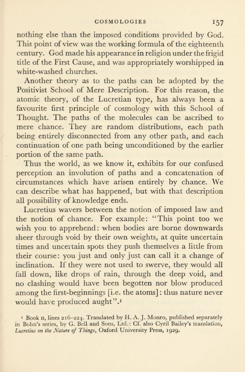 *57 nothing else than the imposed conditions provided by God. This point of view was the working formula of the eighteenth century. God made his appearance in religion under the frigid title of the First Cause, and was appropriately worshipped in white-washed churches. Another theory as to the paths can be adopted by the Positivist School of Mere Description. For this reason, the atomic theory, of the Lucretian type, has always been a favourite first principle of cosmology with this School of Thought. The paths of the molecules can be ascribed to mere chance. They are random distributions, each path being entirely disconnected from any other path, and each continuation of one path being unconditioned by the earlier portion of the same path. Thus the world, as we know it, exhibits for our confused perception an involution of paths and a concatenation of circumstances which have arisen entirely by chance. We can describe what has happened, but with that description all possibility of knowledge ends. Lucretius wavers between the notion of imposed law and the notion of chance. For example: “This point too we wish you to apprehend: when bodies are borne downwards sheer through void by their own weights, at quite uncertain times and uncertain spots they push themselves a little from their course: you just and only just can call it a change of inclination. If they were not used to swerve, they would all fall down, like drops of rain, through the deep void, and no clashing would have been begotten nor blow produced among the first-beginnings [i.e. the atoms] : thus nature never would have produced aught”.1 1 Book ii, lines 216-224. Translated by H. A. J. Monro, published separately in Bohn’s series, by G. Bell and Sons, Ltd.: Cf. also Cyril Bailey’s translation, Lucretius on the Nature of Things, Oxford University Press, 1929.