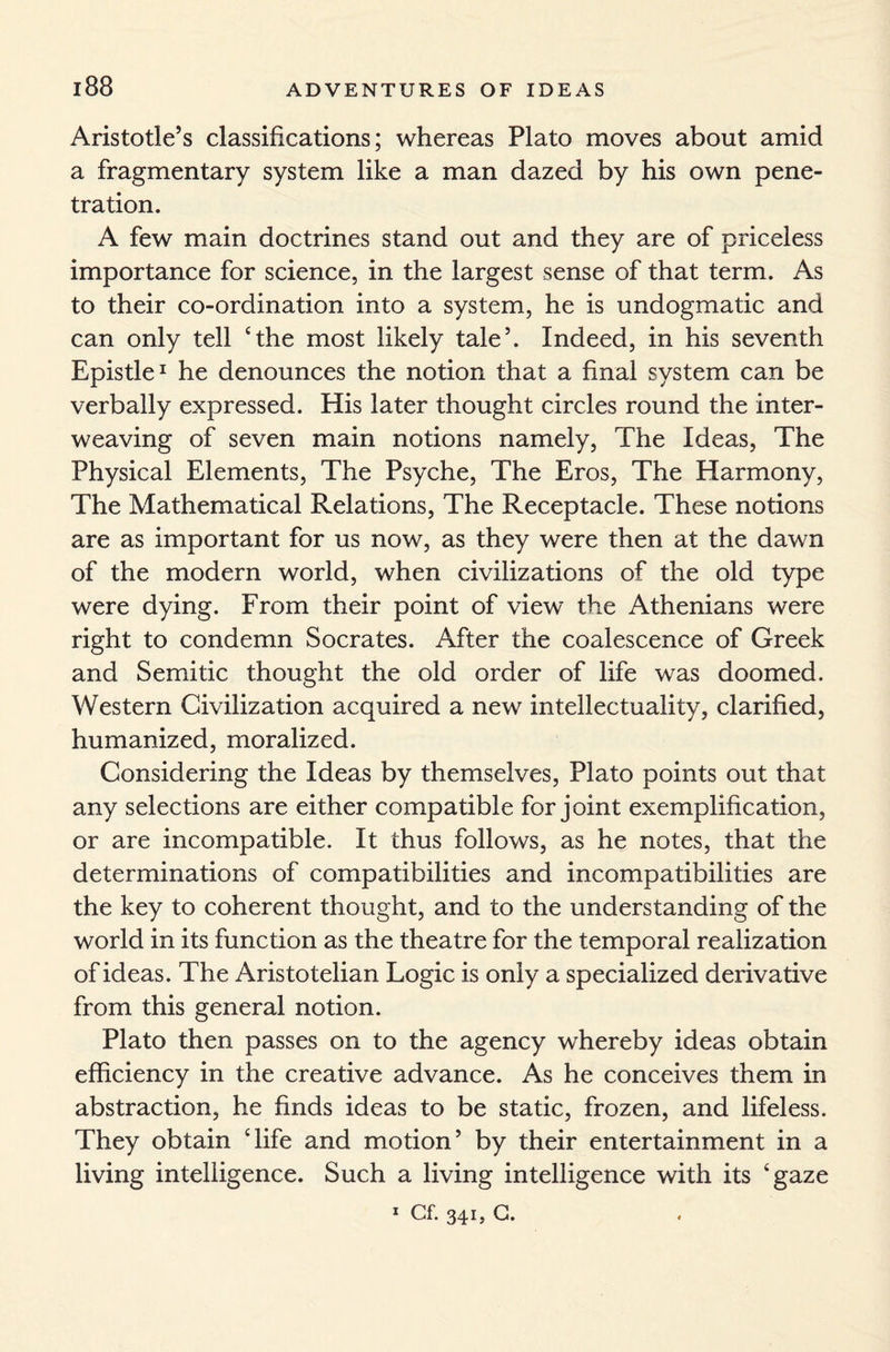 Aristotle’s classifications; whereas Plato moves about amid a fragmentary system like a man dazed by his own pene¬ tration. A few main doctrines stand out and they are of priceless importance for science, in the largest sense of that term. As to their co-ordination into a system, he is undogmatic and can only tell ‘the most likely tale’. Indeed, in his seventh Epistle1 he denounces the notion that a final system can be verbally expressed. His later thought circles round the inter¬ weaving of seven main notions namely, The Ideas, The Physical Elements, The Psyche, The Eros, The Harmony, The Mathematical Relations, The Receptacle. These notions are as important for us now, as they were then at the dawn of the modern world, when civilizations of the old type were dying. From their point of view the Athenians were right to condemn Socrates. After the coalescence of Greek and Semitic thought the old order of life was doomed. Western Civilization acquired a new intellectuality, clarified, humanized, moralized. Considering the Ideas by themselves, Plato points out that any selections are either compatible for joint exemplification, or are incompatible. It thus follows, as he notes, that the determinations of compatibilities and incompatibilities are the key to coherent thought, and to the understanding of the world in its function as the theatre for the temporal realization of ideas. The Aristotelian Logic is only a specialized derivative from this general notion. Plato then passes on to the agency whereby ideas obtain efficiency in the creative advance. As he conceives them in abstraction, he finds ideas to be static, frozen, and lifeless. They obtain ‘life and motion’ by their entertainment in a living intelligence. Such a living intelligence with its ‘gaze 1 Cf. 341, G.