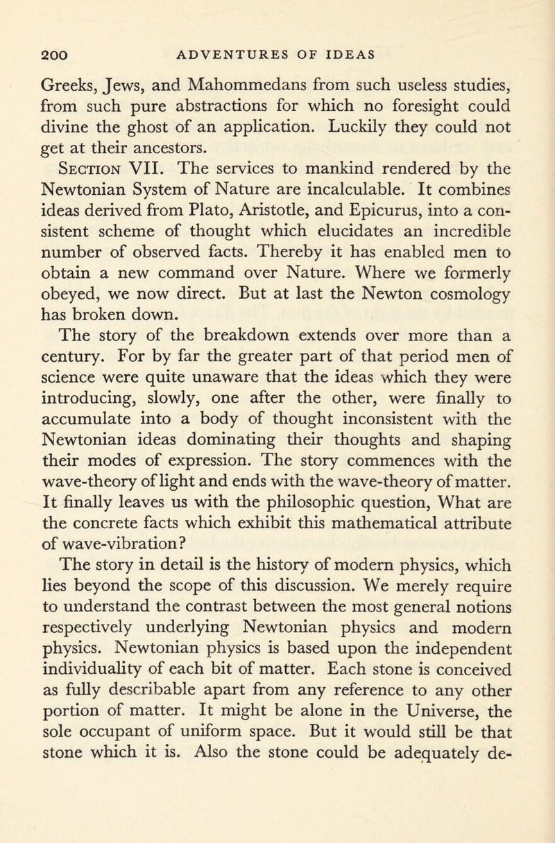 Greeks, Jews, and Mahommedans from such useless studies, from such pure abstractions for which no foresight could divine the ghost of an application. Luckily they could not get at their ancestors. Section VII. The services to mankind rendered by the Newtonian System of Nature are incalculable. It combines ideas derived from Plato, Aristotle, and Epicurus, into a con¬ sistent scheme of thought which elucidates an incredible number of observed facts. Thereby it has enabled men to obtain a new command over Nature. Where we formerly obeyed, we now direct. But at last the Newton cosmology has broken down. The story of the breakdown extends over more than a century. For by far the greater part of that period men of science were quite unaware that the ideas which they were introducing, slowly, one after the other, were finally to accumulate into a body of thought inconsistent with the Newtonian ideas dominating their thoughts and shaping their modes of expression. The story commences with the wave-theory of light and ends with the wave-theory of matter. It finally leaves us with the philosophic question, What are the concrete facts which exhibit this mathematical attribute of wave-vibration? The story in detail is the history of modern physics, which lies beyond the scope of this discussion. We merely require to understand the contrast between the most general notions respectively underlying Newtonian physics and modern physics. Newtonian physics is based upon the independent individuality of each bit of matter. Each stone is conceived as fully describable apart from any reference to any other portion of matter. It might be alone in the Universe, the sole occupant of uniform space. But it would still be that stone which it is. Also the stone could be adequately de-