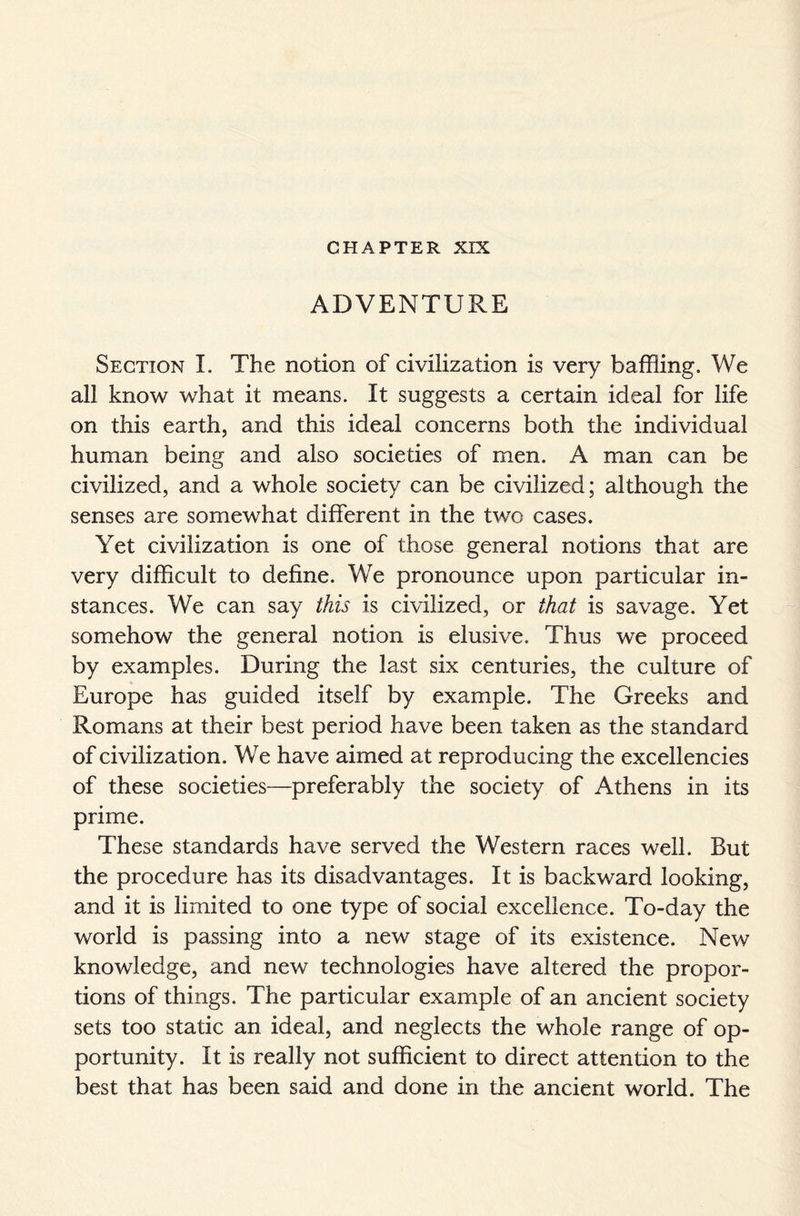 CHAPTER XIX ADVENTURE Section I. The notion of civilization is very baffling. We all know what it means. It suggests a certain ideal for life on this earth, and this ideal concerns both the individual human being and also societies of men. A man can be civilized, and a whole society can be civilized; although the senses are somewhat different in the two cases. Yet civilization is one of those general notions that are very difficult to define. We pronounce upon particular in¬ stances. We can say this is civilized, or that is savage. Yet somehow the general notion is elusive. Thus we proceed by examples. During the last six centuries, the culture of Europe has guided itself by example. The Greeks and Romans at their best period have been taken as the standard of civilization. We have aimed at reproducing the excellencies of these societies—preferably the society of Athens in its prime. These standards have served the Western races well. But the procedure has its disadvantages. It is backward looking, and it is limited to one type of social excellence. To-day the world is passing into a new stage of its existence. New knowledge, and new technologies have altered the propor¬ tions of things. The particular example of an ancient society sets too static an ideal, and neglects the whole range of op¬ portunity. It is really not sufficient to direct attention to the best that has been said and done in the ancient world. The