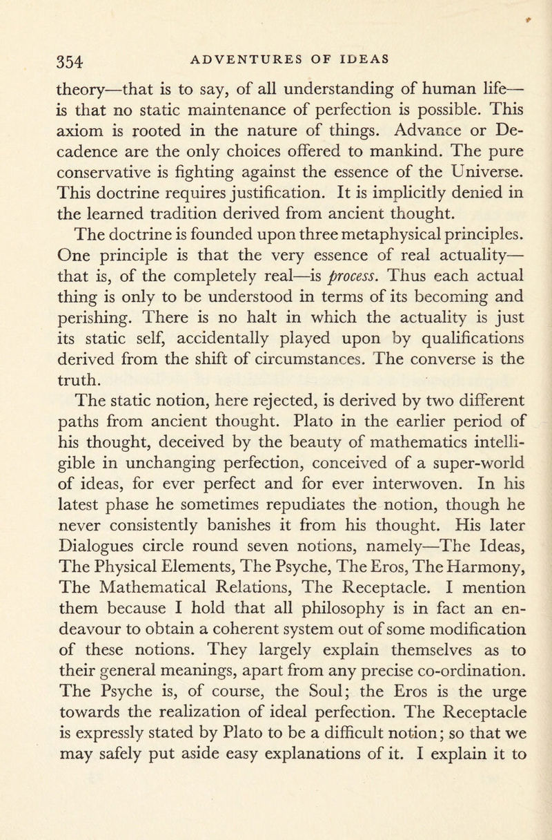 theory—that is to say, of all understanding of human life— is that no static maintenance of perfection is possible. This axiom is rooted in the nature of things. Advance or De¬ cadence are the only choices offered to mankind. The pure conservative is fighting against the essence of the Universe. This doctrine requires justification. It is implicitly denied in the learned tradition derived from ancient thought. The doctrine is founded upon three metaphysical principles. One principle is that the very essence of real actuality— that is, of the completely real—is process. Thus each actual thing is only to be understood in terms of its becoming and perishing. There is no halt in which the actuality is just its static self, accidentally played upon by qualifications derived from the shift of circumstances. The converse is the truth. The static notion, here rejected, is derived by two different paths from ancient thought. Plato in the earlier period of his thought, deceived by the beauty of mathematics intelli¬ gible in unchanging perfection, conceived of a super-world of ideas, for ever perfect and for ever interwoven. In his latest phase he sometimes repudiates the notion, though he never consistently banishes it from his thought. His later Dialogues circle round seven notions, namely—The Ideas, The Physical Elements, The Psyche, The Eros, The Harmony, The Mathematical Relations, The Receptacle. I mention them because I hold that all philosophy is in fact an en¬ deavour to obtain a coherent system out of some modification of these notions. They largely explain themselves as to their general meanings, apart from any precise co-ordination. The Psyche is, of course, the Soul; the Eros is the urge towards the realization of ideal perfection. The Receptacle is expressly stated by Plato to be a difficult notion; so that we may safely put aside easy explanations of it. I explain it to