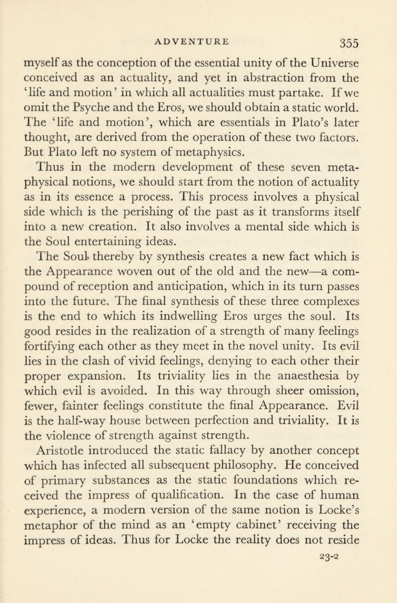 myself as the conception of the essential unity of the Universe conceived as an actuality, and yet in abstraction from the ‘life and motion’ in which all actualities must partake. If we omit the Psyche and the Eros, we should obtain a static world. The ‘life and motion’, which are essentials in Plato’s later thought, are derived from the operation of these two factors. But Plato left no system of metaphysics. Thus in the modern development of these seven meta¬ physical notions, we should start from the notion of actuality as in its essence a process. This process involves a physical side which is the perishing of the past as it transforms itself into a new creation. It also involves a mental side which is the Soul entertaining ideas. The Souf thereby by synthesis creates a new fact which is the Appearance woven out of the old and the new—a com¬ pound of reception and anticipation, which in its turn passes into the future. The final synthesis of these three complexes is the end to which its indwelling Eros urges the soul. Its good resides in the realization of a strength of many feelings fortifying each other as they meet in the novel unity. Its evil lies in the clash of vivid feelings, denying to each other their proper expansion. Its triviality lies in the anaesthesia by which evil is avoided. In this way through sheer omission, fewer, fainter feelings constitute the final Appearance. Evil is the half-way house between perfection and triviality. It is the violence of strength against strength. Aristotle introduced the static fallacy by another concept which has infected all subsequent philosophy. He conceived of primary substances as the static foundations which re¬ ceived the impress of qualification. In the case of human experience, a modern version of the same notion is Locke’s metaphor of the mind as an ‘empty cabinet’ receiving the impress of ideas. Thus for Locke the reality does not reside 23-2