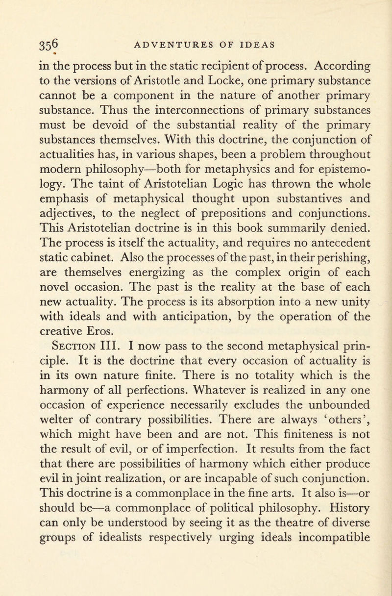 n in the process but in the static recipient of process. According to the versions of Aristotle and Locke, one primary substance cannot be a component in the nature of another primary substance. Thus the interconnections of primary substances must be devoid of the substantial reality of the primary substances themselves. With this doctrine, the conjunction of actualities has, in various shapes, been a problem throughout modern philosophy—both for metaphysics and for epistemo¬ logy. The taint of Aristotelian Logic has thrown the whole emphasis of metaphysical thought upon substantives and adjectives, to the neglect of prepositions and conjunctions. This Aristotelian doctrine is in this book summarily denied. The process is itself the actuality, and requires no antecedent static cabinet. Also the processes of the past, in their perishing, are themselves energizing as the complex origin of each novel occasion. The past is the reality at the base of each new actuality. The process is its absorption into a new unity with ideals and with anticipation, by the operation of the creative Eros. Section III. I now pass to the second metaphysical prin¬ ciple. It is the doctrine that every occasion of actuality is in its own nature finite. There is no totality which is the harmony of all perfections. Whatever is realized in any one occasion of experience necessarily excludes the unbounded welter of contrary possibilities. There are always ‘others’, which might have been and are not. This finiteness is not the result of evil, or of imperfection. It results from the fact that there are possibilities of harmony which either produce evil in joint realization, or are incapable of such conjunction. This doctrine is a commonplace in the fine arts. It also is—or should be—a commonplace of political philosophy. History can only be understood by seeing it as the theatre of diverse groups of idealists respectively urging ideals incompatible