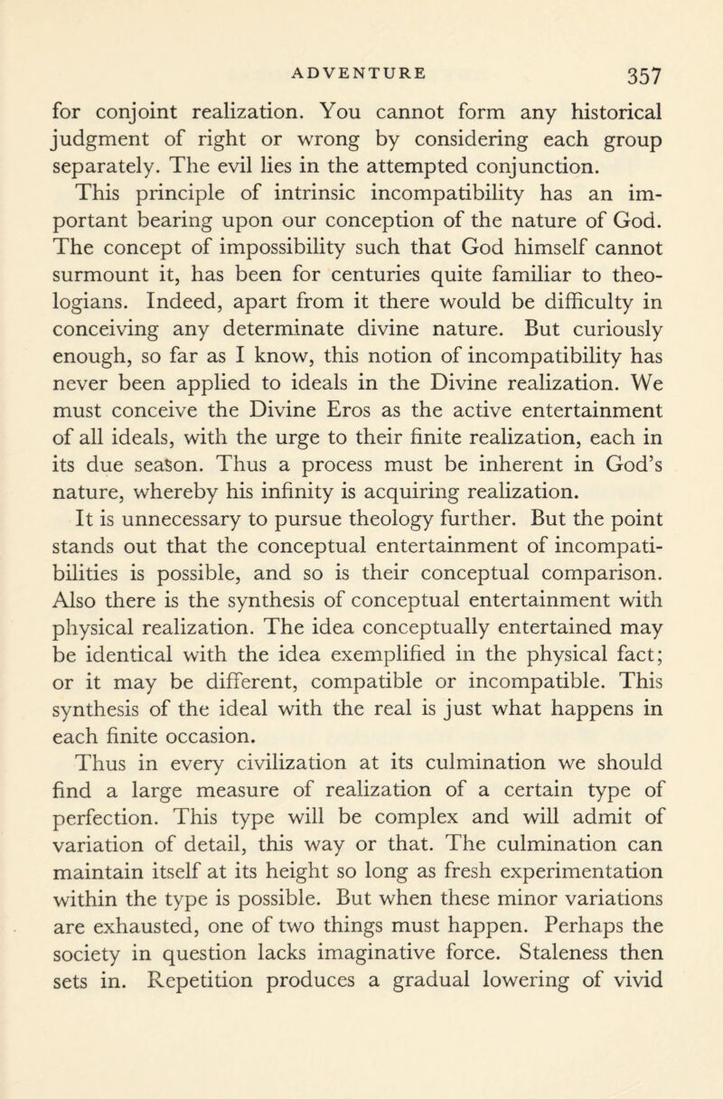 for conjoint realization. You cannot form any historical judgment of right or wrong by considering each group separately. The evil lies in the attempted conjunction. This principle of intrinsic incompatibility has an im¬ portant bearing upon our conception of the nature of God. The concept of impossibility such that God himself cannot surmount it, has been for centuries quite familiar to theo¬ logians. Indeed, apart from it there would be difficulty in conceiving any determinate divine nature. But curiously enough, so far as I know, this notion of incompatibility has never been applied to ideals in the Divine realization. We must conceive the Divine Eros as the active entertainment of all ideals, with the urge to their finite realization, each in its due season. Thus a process must be inherent in God’s nature, whereby his infinity is acquiring realization. It is unnecessary to pursue theology further. But the point stands out that the conceptual entertainment of incompati¬ bilities is possible, and so is their conceptual comparison. Also there is the synthesis of conceptual entertainment with physical realization. The idea conceptually entertained may be identical with the idea exemplified in the physical fact; or it may be different, compatible or incompatible. This synthesis of the ideal with the real is just what happens in each finite occasion. Thus in every civilization at its culmination we should find a large measure of realization of a certain type of perfection. This type will be complex and will admit of variation of detail, this way or that. The culmination can maintain itself at its height so long as fresh experimentation within the type is possible. But when these minor variations are exhausted, one of two things must happen. Perhaps the society in question lacks imaginative force. Staleness then sets in. Repetition produces a gradual lowering of vivid
