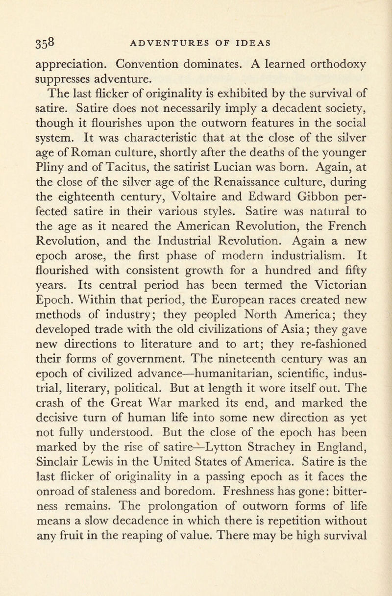 appreciation. Convention dominates. A learned orthodoxy suppresses adventure. The last flicker of originality is exhibited by the survival of satire. Satire does not necessarily imply a decadent society, though it flourishes upon the outworn features in the social system. It was characteristic that at the close of the silver age of Roman culture, shortly after the deaths of the younger Pliny and of Tacitus, the satirist Lucian was born. Again, at the close of the silver age of the Renaissance culture, during the eighteenth century, Voltaire and Edward Gibbon per¬ fected satire in their various styles. Satire was natural to the age as it neared the American Revolution, the French Revolution, and the Industrial Revolution. Again a new epoch arose, the first phase of modern industrialism. It flourished with consistent growth for a hundred and fifty years. Its central period has been termed the Victorian Epoch. Within that period, the European races created new methods of industry; they peopled North America; they developed trade with the old civilizations of Asia; they gave new directions to literature and to art; they re-fashioned their forms of government. The nineteenth century was an epoch of civilized advance—humanitarian, scientific, indus¬ trial, literary, political. But at length it wore itself out. The crash of the Great War marked its end, and marked the decisive turn of human life into some new direction as yet not fully understood. But the close of the epoch has been marked by the rise of satire—Lytton Strachey in England, Sinclair Lewis in the United States of America. Satire is the last flicker of originality in a passing epoch as it faces the onroad of staleness and boredom. Freshness has gone: bitter¬ ness remains. The prolongation of outworn forms of life means a slow decadence in which there is repetition without any fruit in the reaping of value. There may be high survival