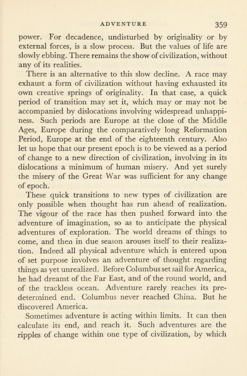 power. For decadence, undisturbed by originality or by external forces, is a slow process. But the values of life are slowly ebbing. There remains the show of civilization, without any of its realities. There is an alternative to this slow decline. A race may exhaust a form of civilization without having exhausted its own creative springs of originality. In that case, a quick period of transition may set it, which may or may not be accompanied by dislocations involving widespread unhappi¬ ness. Such periods are Europe at the close of the Middle Ages, Europe during the comparatively long Reformation Period, Europe at the end of the eighteenth century. Also let us hope that our present epoch is to be viewed as a period of change to a new direction of civilization, involving in its dislocations a minimum of human misery. And yet surely the misery of the Great War was sufficient for any change of epoch. These quick transitions to new types of civilization are only possible when thought has run ahead of realization. The vigour of the race has then pushed forward into the adventure of imagination, so as to anticipate the physical adventures of exploration. The world dreams of things to come, and then in due season arouses itself to their realiza¬ tion. Indeed all physical adventure which is entered upon of set purpose involves an adventure of thought regarding things as yet unrealized. Before Columbus set sail for America, he had dreamt of the Far East, and of the round world, and of the trackless ocean. Adventure rarely reaches its pre¬ determined end. Columbus never reached China. But he discovered America. Sometimes adventure is acting within limits. It can then calculate its end, and reach it. Such adventures are the ripples of change within one type of civilization, by which