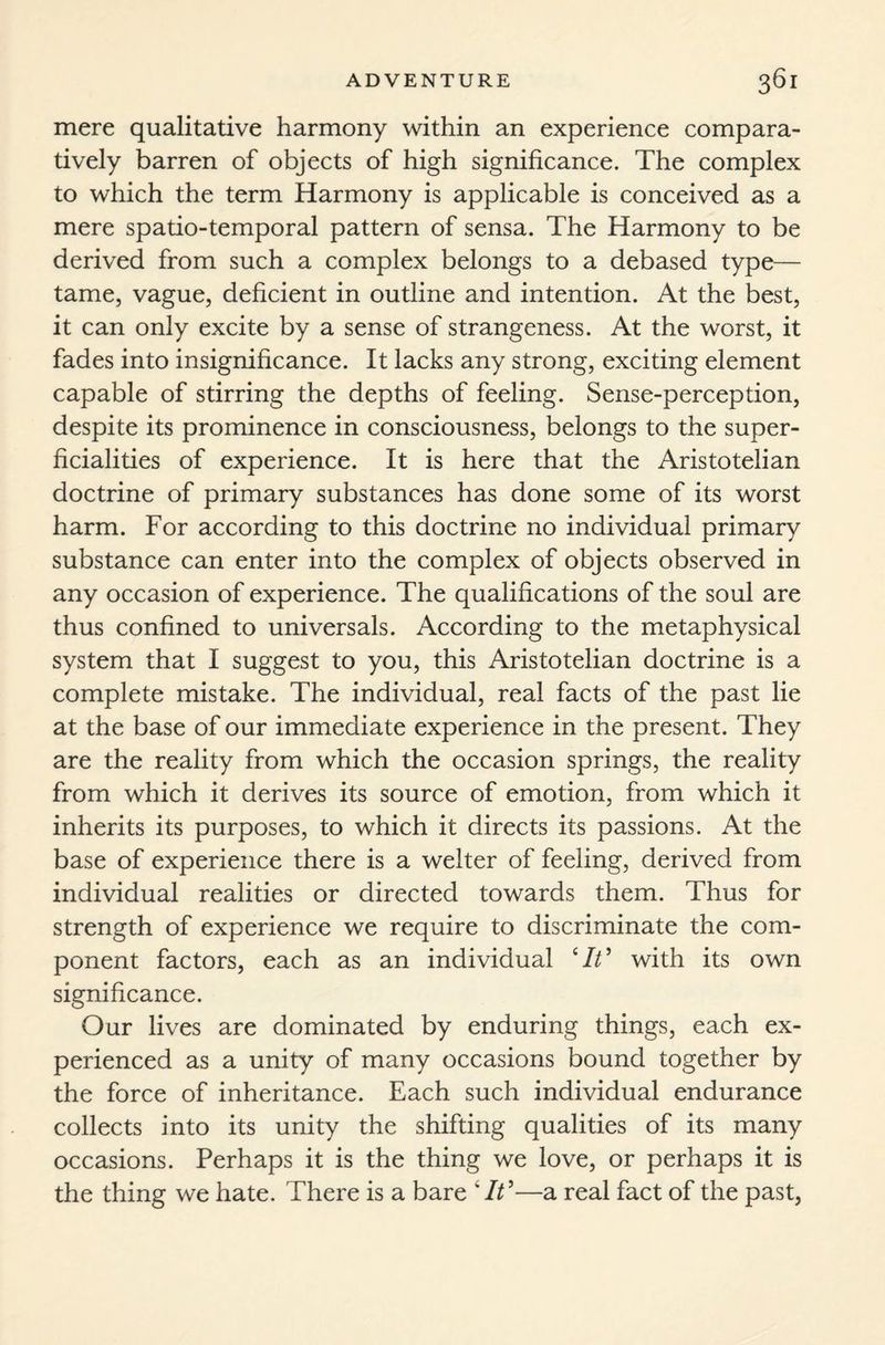 mere qualitative harmony within an experience compara¬ tively barren of objects of high significance. The complex to which the term Harmony is applicable is conceived as a mere spatio-temporal pattern of sensa. The Harmony to be derived from such a complex belongs to a debased type— tame, vague, deficient in outline and intention. At the best, it can only excite by a sense of strangeness. At the worst, it fades into insignificance. It lacks any strong, exciting element capable of stirring the depths of feeling. Sense-perception, despite its prominence in consciousness, belongs to the super¬ ficialities of experience. It is here that the Aristotelian doctrine of primary substances has done some of its worst harm. For according to this doctrine no individual primary substance can enter into the complex of objects observed in any occasion of experience. The qualifications of the soul are thus confined to universals. According to the metaphysical system that I suggest to you, this Aristotelian doctrine is a complete mistake. The individual, real facts of the past lie at the base of our immediate experience in the present. They are the reality from which the occasion springs, the reality from which it derives its source of emotion, from which it inherits its purposes, to which it directs its passions. At the base of experience there is a welter of feeling, derived from individual realities or directed towards them. Thus for strength of experience we require to discriminate the com¬ ponent factors, each as an individual ‘It' with its own significance. Our lives are dominated by enduring things, each ex¬ perienced as a unity of many occasions bound together by the force of inheritance. Each such individual endurance collects into its unity the shifting qualities of its many occasions. Perhaps it is the thing we love, or perhaps it is the thing we hate. There is a bare ‘It'—a real fact of the past,