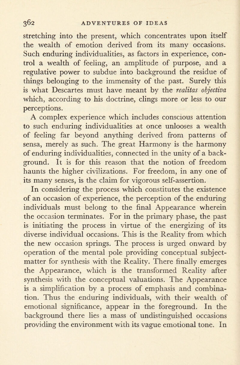 stretching into the present, which concentrates upon itself the wealth of emotion derived from its many occasions. Such enduring individualities, as factors in experience, con¬ trol a wealth of feeling, an amplitude of purpose, and a regulative power to subdue into background the residue of things belonging to the immensity of the past. Surely this is what Descartes must have meant by the realitas objectiva which, according to his doctrine, clings more or less to our perceptions. A complex experience which includes conscious attention to such enduring individualities at once unlooses a wealth of feeling far beyond anything derived from patterns of sensa, merely as such. The great Harmony is the harmony of enduring individualities, connected in the unity of a back- ground. It is for this reason that the notion of freedom haunts the higher civilizations. For freedom, in any one of its many senses, is the claim for vigorous self-assertion. In considering the process which constitutes the existence of an occasion of experience, the perception of the enduring individuals must belong to the final Appearance wherein the occasion terminates. For in the primary phase, the past is initiating the process in virtue of the energizing of its diverse individual occasions. This is the Reality from which the new occasion springs. The process is urged onward by operation of the mental pole providing conceptual subject- matter for synthesis with the Reality. There finally emerges the Appearance, which is the transformed Reality after synthesis with the conceptual valuations. The Appearance is a simplification by a process of emphasis and combina¬ tion. Thus the enduring individuals, with their wealth of emotional significance, appear in the foreground. In the background there lies a mass of undistinguished occasions providing the environment with its vague emotional tone. In