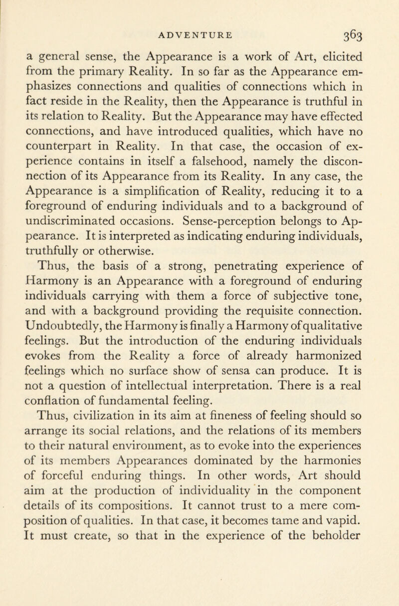 a general sense, the Appearance is a work of Art, elicited from the primary Reality. In so far as the Appearance em¬ phasizes connections and qualities of connections which in fact reside in the Reality, then the Appearance is truthful in its relation to Reality. But the Appearance may have effected connections, and have introduced qualities, which have no counterpart in Reality. In that case, the occasion of ex¬ perience contains in itself a falsehood, namely the discon¬ nection of its Appearance from its Reality. In any case, the Appearance is a simplification of Reality, reducing it to a foreground of enduring individuals and to a background of undiscriminated occasions. Sense-perception belongs to Ap¬ pearance. It is interpreted as indicating enduring individuals, truthfully or otherwise. Thus, the basis of a strong, penetrating experience of Harmony is an Appearance with a foreground of enduring individuals carrying with them a force of subjective tone, and with a background providing the requisite connection. Undoubtedly, the Harmony is finally a Harmony of qualitative feelings. But the introduction of the enduring individuals evokes from the Reality a force of already harmonized feelings which no surface show of sensa can produce. It is not a question of intellectual interpretation. There is a real conflation of fundamental feeling. Thus, civilization in its aim at fineness of feeling should so arrange its social relations, and the relations of its members to their natural environment, as to evoke into the experiences of its members Appearances dominated by the harmonies of forceful enduring things. In other words, Art should aim at the production of individuality in the component details of its compositions. It cannot trust to a mere com¬ position of qualities. In that case, it becomes tame and vapid. It must create, so that in the experience of the beholder