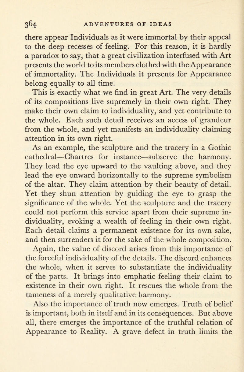 there appear Individuals as it were immortal by their appeal to the deep recesses of feeling. For this reason, it is hardly a paradox to say, that a great civilization interfused with Art presents the world to its members clothed with the Appearance of immortality. The Individuals it presents for Appearance belong equally to all time. This is exactly what we find in great Art. The very details of its compositions live supremely in their own right. They make their own claim to individuality, and yet contribute to the whole. Each such detail receives an access of grandeur from the whole, and yet manifests an individuality claiming attention in its own right. As an example, the sculpture and the tracery in a Gothic cathedral—Chartres for instance—subserve the harmony. They lead the eye upward to the vaulting above, and they lead the eye onward horizontally to the supreme symbolism of the altar. They claim attention by their beauty of detail. Yet they shun attention by guiding the eye to grasp the significance of the whole. Yet the sculpture and the tracery could not perform this service apart from their supreme in¬ dividuality, evoking a wealth of feeling in their own right. Each detail claims a permanent existence for its own sake, and then surrenders it for the sake of the whole composition. Again, the value of discord arises from this importance of the forceful individuality of the details. The discord enhances the whole, when it serves to substantiate the individuality of the parts. It brings into emphatic feeling their claim to existence in their own right. It rescues the whole from the tameness of a merely qualitative harmony. Also the importance of truth now emerges. Truth of belief is important, both in itself and in its consequences. But above all, there emerges the importance of the truthful relation of Appearance to Reality. A grave defect in truth limits the