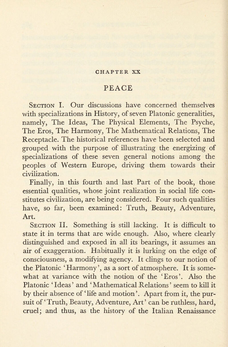 CHAPTER XX PEACE Section I. Our discussions have concerned themselves with specializations in History, of seven Platonic generalities, namely, The Ideas, The Physical Elements, The Psyche, The Eros, The Harmony, The Mathematical Relations, The Receptacle. The historical references have been selected and grouped with the purpose of illustrating the energizing of specializations of these seven general notions among the peoples of Western Europe, driving them towards their civilization. Finally, in this fourth and last Part of the book, those essential qualities, whose joint realization in social life con¬ stitutes civilization, are being considered. Four such qualities have, so far, been examined: Truth, Beauty, Adventure, Art. Section II. Something is still lacking. It is difficult to state it in terms that are wide enough. Also, where clearly distinguished and exposed in all its bearings, it assumes an air of exaggeration. Habitually it is lurking on the edge of consciousness, a modifying agency. It clings to our notion of the Platonic ‘Harmony’, as a sort of atmosphere. It is some¬ what at variance with the notion of the ‘Eros’. Also the Platonic ‘ Ideas ’ and ‘ Mathematical Relations ’ seem to kill it by their absence of ‘life and motion’. Apart from it, the pur¬ suit of‘Truth, Beauty, Adventure, Art’ can be ruthless, hard, cruel; and thus, as the history of the Italian Renaissance