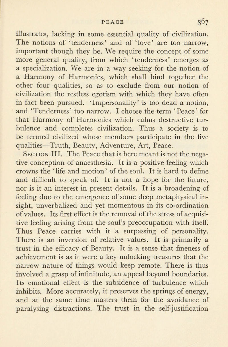 illustrates, lacking in some essential quality of civilization. The notions of ‘tenderness5 and of ‘love5 are too narrow, important though they be. We require the concept of some more general quality, from which ‘tenderness5 emerges as a specialization. We are in a way seeking for the notion of a Harmony of Harmonies, which shall bind together the other four qualities, so as to exclude from our notion of civilization the restless egotism with which they have often in fact been pursued. ‘Impersonality5 is too dead a notion, and ‘Tenderness5 too narrow. I choose the term ‘Peace5 for that Harmony of Harmonies which calms destructive tur¬ bulence and completes civilization. Thus a society is to be termed civilized whose members participate in the five qualities—Truth, Beauty, Adventure, Art, Peace. Section III. The Peace that is here meant is not the nega¬ tive conception of anaesthesia. It is a positive feeling which crowns the ‘life and motion5 of the soul. It is hard to define and difficult to speak of. It is not a hope for the future, nor is it an interest in present details. It is a broadening of feeling due to the emergence of some deep metaphysical in¬ sight, unverbalized and yet momentous in its co-ordination of values. Its first effect is the removal of the stress of acquisi¬ tive feeling arising from the soul’s preoccupation with itself. Thus Peace carries with it a surpassing of personality. There is an inversion of relative values. It is primarily a trust in the efficacy of Beauty. It is a sense that fineness of achievement is as it were a key unlocking treasures that the narrow nature of things would keep remote. There is thus involved a grasp of infinitude, an appeal beyond boundaries. Its emotional effect is the subsidence of turbulence which inhibits. More accurately, it preserves the springs of energy, and at the same time masters them for the avoidance of paralysing distractions. The trust in the self-justification