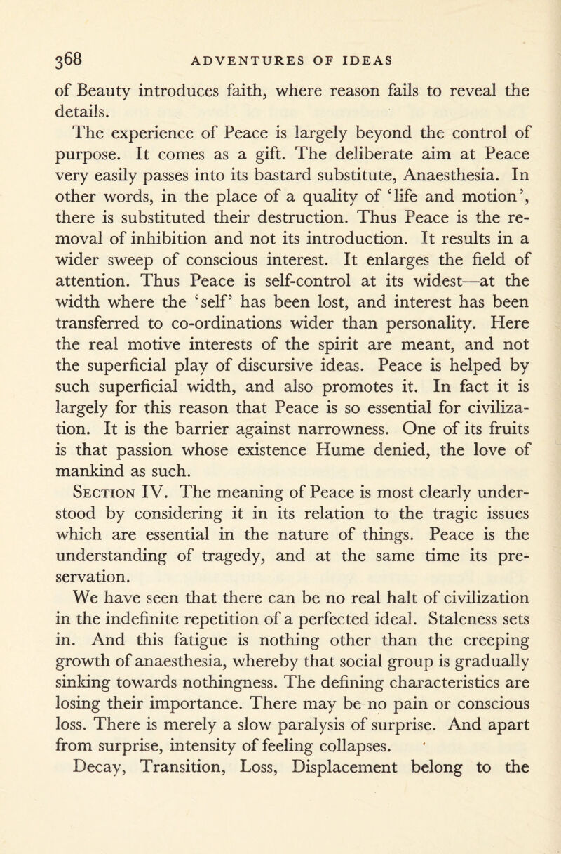 of Beauty introduces faith, where reason fails to reveal the details. The experience of Peace is largely beyond the control of purpose. It comes as a gift. The deliberate aim at Peace very easily passes into its bastard substitute, Anaesthesia. In other words, in the place of a quality of ‘life and motion5, there is substituted their destruction. Thus Peace is the re¬ moval of inhibition and not its introduction. It results in a wider sweep of conscious interest. It enlarges the field of attention. Thus Peace is self-control at its widest—at the width where the ‘self5 has been lost, and interest has been transferred to co-ordinations wider than personality. Here the real motive interests of the spirit are meant, and not the superficial play of discursive ideas. Peace is helped by such superficial width, and also promotes it. In fact it is largely for this reason that Peace is so essential for civiliza¬ tion. It is the barrier against narrowness. One of its fruits is that passion whose existence Hume denied, the love of mankind as such. Section IV. The meaning of Peace is most clearly under¬ stood by considering it in its relation to the tragic issues which are essential in the nature of things. Peace is the understanding of tragedy, and at the same time its pre¬ servation. We have seen that there can be no real halt of civilization in the indefinite repetition of a perfected ideal. Staleness sets in. And this fatigue is nothing other than the creeping growth of anaesthesia, whereby that social group is gradually sinking towards nothingness. The defining characteristics are losing their importance. There may be no pain or conscious loss. There is merely a slow paralysis of surprise. And apart from surprise, intensity of feeling collapses. Decay, Transition, Loss, Displacement belong to the