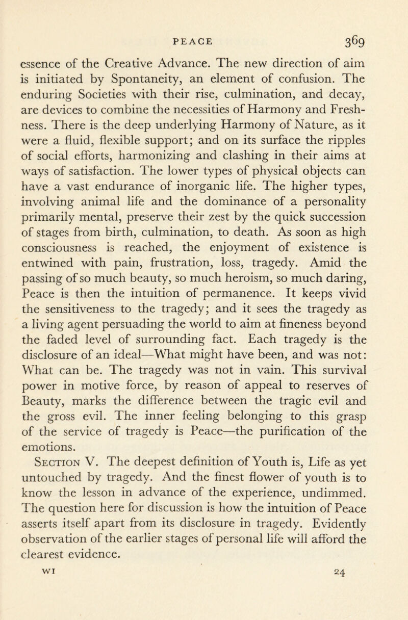 essence of the Creative Advance. The new direction of aim is initiated by Spontaneity, an element of confusion. The enduring Societies with their rise, culmination, and decay, are devices to combine the necessities of Harmony and Fresh¬ ness. There is the deep underlying Harmony of Nature, as it were a fluid, flexible support; and on its surface the ripples of social efforts, harmonizing and clashing in their aims at ways of satisfaction. The lower types of physical objects can have a vast endurance of inorganic life. The higher types, involving animal life and the dominance of a personality primarily mental, preserve their zest by the quick succession of stages from birth, culmination, to death. As soon as high consciousness is reached, the enjoyment of existence is entwined with pain, frustration, loss, tragedy. Amid the passing of so much beauty, so much heroism, so much daring, Peace is then the intuition of permanence. It keeps vivid the sensitiveness to the tragedy; and it sees the tragedy as a living agent persuading the world to aim at fineness beyond the faded level of surrounding fact. Each tragedy is the disclosure of an ideal—What might have been, and was not: What can be. The tragedy was not in vain. This survival power in motive force, by reason of appeal to reserves of Beauty, marks the difference between the tragic evil and the gross evil. The inner feeling belonging to this grasp of the service of tragedy is Peace—the purification of the emotions. Section V. The deepest definition of Youth is, Life as yet untouched by tragedy. And the finest flower of youth is to know the lesson in advance of the experience, undimmed. The question here for discussion is how the intuition of Peace asserts itself apart from its disclosure in tragedy. Evidently observation of the earlier stages of personal life will afford the clearest evidence. WI 24