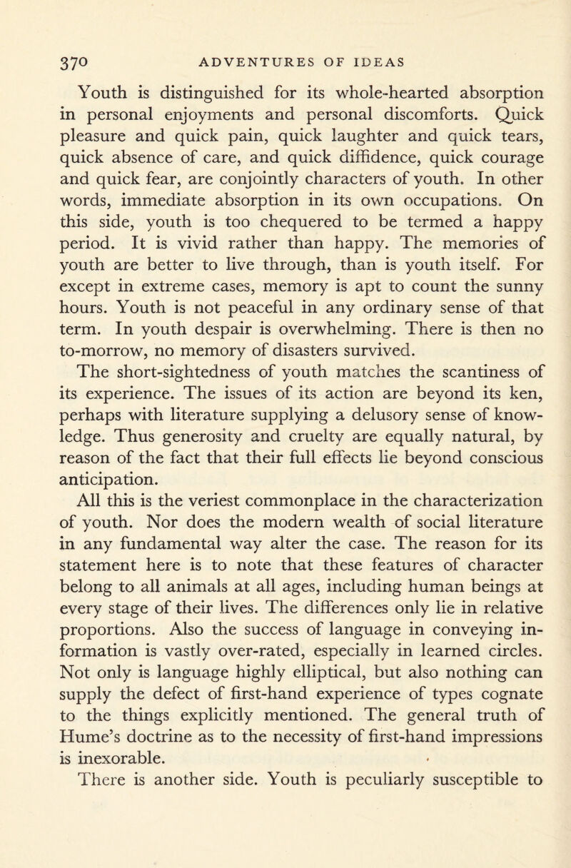 Youth is distinguished for its whole-hearted absorption in personal enjoyments and personal discomforts. Quick pleasure and quick pain, quick laughter and quick tears, quick absence of care, and quick diffidence, quick courage and quick fear, are conjointly characters of youth. In other words, immediate absorption in its own occupations. On this side, youth is too chequered to be termed a happy period. It is vivid rather than happy. The memories of youth are better to live through, than is youth itself. For except in extreme cases, memory is apt to count the sunny hours. Youth is not peaceful in any ordinary sense of that term. In youth despair is overwhelming. There is then no to-morrow, no memory of disasters survived. The short-sightedness of youth matches the scantiness of its experience. The issues of its action are beyond its ken, perhaps with literature supplying a delusory sense of know¬ ledge. Thus generosity and cruelty are equally natural, by reason of the fact that their full effects lie beyond conscious anticipation. All this is the veriest commonplace in the characterization of youth. Nor does the modern wealth of social literature in any fundamental way alter the case. The reason for its statement here is to note that these features of character belong to all animals at all ages, including human beings at every stage of their lives. The differences only lie in relative proportions. Also the success of language in conveying in¬ formation is vastly over-rated, especially in learned circles. Not only is language highly elliptical, but also nothing can supply the defect of first-hand experience of types cognate to the things explicitly mentioned. The general truth of Hume’s doctrine as to the necessity of first-hand impressions is inexorable. There is another side. Youth is peculiarly susceptible to