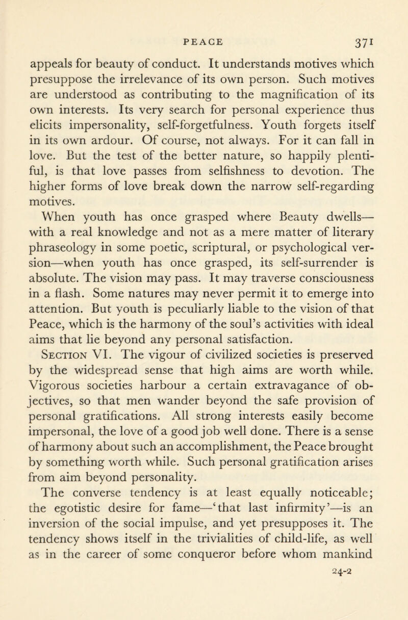 appeals for beauty of conduct. It understands motives which presuppose the irrelevance of its own person. Such motives are understood as contributing to the magnification of its own interests. Its very search for personal experience thus elicits impersonality, self-forgetfulness. Youth forgets itself in its own ardour. Of course, not always. For it can fall in love. But the test of the better nature, so happily plenti¬ ful, is that love passes from selfishness to devotion. The higher forms of love break down the narrow self-regarding motives. When youth has once grasped where Beauty dwells— with a real knowledge and not as a mere matter of literary phraseology in some poetic, scriptural, or psychological ver¬ sion—when youth has once grasped, its self-surrender is absolute. The vision may pass. It may traverse consciousness in a flash. Some natures may never permit it to emerge into attention. But youth is peculiarly liable to the vision of that Peace, which is the harmony of the soul’s activities with ideal aims that lie beyond any personal satisfaction. Section VI. The vigour of civilized societies is preserved by the widespread sense that high aims are worth while. Vigorous societies harbour a certain extravagance of ob¬ jectives, so that men wander beyond the safe provision of personal gratifications. All strong interests easily become impersonal, the love of a good job well done. There is a sense of harmony about such an accomplishment, the Peace brought by something worth while. Such personal gratification arises from aim beyond personality. The converse tendency is at least equally noticeable; the egotistic desire for fame—‘that last infirmity5—is an inversion of the social impulse, and yet presupposes it. The tendency shows itself in the trivialities of child-life, as well as in the career of some conqueror before whom mankind 24-2