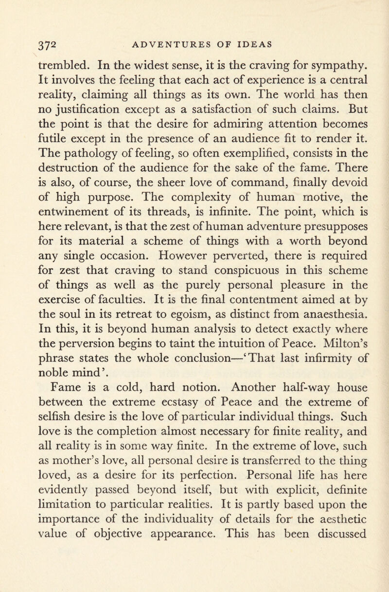 trembled. In the widest sense, it is the craving for sympathy. It involves the feeling that each act of experience is a central reality, claiming all things as its own. The world has then no justification except as a satisfaction of such claims. But the point is that the desire for admiring attention becomes futile except in the presence of an audience fit to render it. The pathology of feeling, so often exemplified, consists in the destruction of the audience for the sake of the fame. There is also, of course, the sheer love of command, finally devoid of high purpose. The complexity of human motive, the entwinement of its threads, is infinite. The point, which is here relevant, is that the zest of human adventure presupposes for its material a scheme of things with a worth beyond any single occasion. However perverted, there is required for zest that craving to stand conspicuous in this scheme of things as well as the purely personal pleasure in the exercise of faculties. It is the final contentment aimed at by the soul in its retreat to egoism, as distinct from anaesthesia. In this, it is beyond human analysis to detect exactly where the perversion begins to taint the intuition of Peace. Milton’s phrase states the whole conclusion—‘That last infirmity of noble mind’. Fame is a cold, hard notion. Another half-way house between the extreme ecstasy of Peace and the extreme of selfish desire is the love of particular individual things. Such love is the completion almost necessary for finite reality, and all reality is in some way finite. In the extreme of love, such as mother’s love, all personal desire is transferred to the thing loved, as a desire for its perfection. Personal life has here evidently passed beyond itself, but with explicit, definite limitation to particular realities. It is partly based upon the importance of the individuality of details for the aesthetic value of objective appearance. This has been discussed