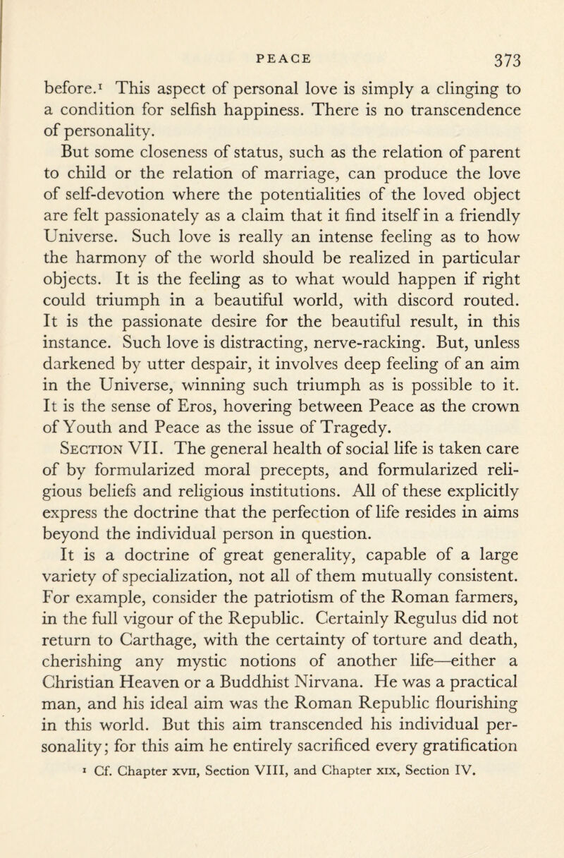 before.1 This aspect of personal love is simply a clinging to a condition for selfish happiness. There is no transcendence of personality. But some closeness of status, such as the relation of parent to child or the relation of marriage, can produce the love of self-devotion where the potentialities of the loved object are felt passionately as a claim that it find itself in a friendly Universe. Such love is really an intense feeling as to how the harmony of the world should be realized in particular objects. It is the feeling as to what would happen if right could triumph in a beautiful world, with discord routed. It is the passionate desire for the beautiful result, in this instance. Such love is distracting, nerve-racking. But, unless darkened by utter despair, it involves deep feeling of an aim in the Universe, winning such triumph as is possible to it. It is the sense of Eros, hovering between Peace as the crown of Youth and Peace as the issue of Tragedy. Section VII. The general health of social life is taken care of by formularized moral precepts, and formularized reli¬ gious beliefs and religious institutions. All of these explicitly express the doctrine that the perfection of life resides in aims beyond the individual person in question. It is a doctrine of great generality, capable of a large variety of specialization, not all of them mutually consistent. For example, consider the patriotism of the Roman farmers, in the full vigour of the Republic. Certainly Regulus did not return to Carthage, with the certainty of torture and death, cherishing any mystic notions of another life—either a Christian Heaven or a Buddhist Nirvana. He was a practical man, and his ideal aim was the Roman Republic flourishing in this world. But this aim transcended his individual per¬ sonality; for this aim he entirely sacrificed every gratification 1 Cf. Chapter xvn, Section VIII, and Chapter xix, Section IV.