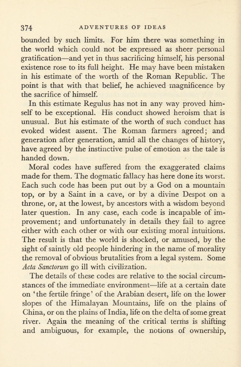 bounded by such limits. For him there was something in the world which could not be expressed as sheer personal gratification—and yet in thus sacrificing himself, his personal existence rose to its full height. He may have been mistaken in his estimate of the worth of the Roman Republic. The point is that with that belief, he achieved magnificence by the sacrifice of himself. In this estimate Regulus has not in any way proved him¬ self to be exceptional. His conduct showed heroism that is unusual. But his estimate of the worth of such conduct has evoked widest assent. The Roman farmers agreed; and generation after generation, amid all the changes of history, have agreed by the instinctive pulse of emotion as the tale is handed down. Moral codes have suffered from the exaggerated claims made for them. The dogmatic fallacy has here done its worst. Each such code has been put out by a God on a mountain top, or by a Saint in a cave, or by a divine Despot on a throne, or, at the lowest, by ancestors with a wisdom beyond later question. In any case, each code is incapable of im¬ provement; and unfortunately in details they fail to agree either with each other or with our existing moral intuitions. The result is that the world is shocked, or amused, by the sight of saintly old people hindering in the name of morality the removal of obvious brutalities from a legal system. Some Acta Sanctorum go ill with civilization. The details of these codes are relative to the social circum¬ stances of the immediate environment—life at a certain date on ‘ the fertile fringe ’ of the Arabian desert, life on the lower slopes of the Himalayan Mountains, life on the plains of China, or on the plains of India, life on the delta of some great river. Again the meaning of the critical terms is shifting and ambiguous, for example, the notions of ownership,