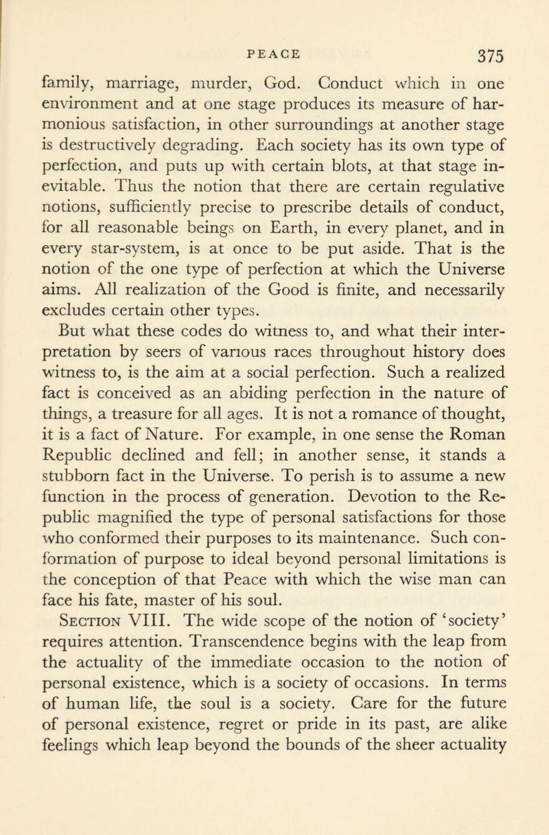 family, marriage, murder, God. Conduct which in one environment and at one stage produces its measure of har¬ monious satisfaction, in other surroundings at another stage is destructively degrading. Each society has its own type of perfection, and puts up with certain blots, at that stage in¬ evitable. Thus the notion that there are certain regulative notions, sufficiently precise to prescribe details of conduct, for all reasonable beings on Earth, in every planet, and in every star-system, is at once to be put aside. That is the notion of the one type of perfection at which the Universe aims. All realization of the Good is finite, and necessarily excludes certain other types. But what these codes do witness to, and what their inter¬ pretation by seers of various races throughout history does witness to, is the aim at a social perfection. Such a realized fact is conceived as an abiding perfection in the nature of things, a treasure for all ages. It is not a romance of thought, it is a fact of Nature. For example, in one sense the Roman Republic declined and fell; in another sense, it stands a stubborn fact in the Universe. To perish is to assume a new function in the process of generation. Devotion to the Re¬ public magnified the type of personal satisfactions for those who conformed their purposes to its maintenance. Such con¬ formation of purpose to ideal beyond personal limitations is the conception of that Peace with which the wise man can face his fate, master of his soul. Section VIII. The wide scope of the notion of ‘society’ requires attention. Transcendence begins with the leap from the actuality of the immediate occasion to the notion of personal existence, which is a society of occasions. In terms of human life, the soul is a society. Care for the future of personal existence, regret or pride in its past, are alike feelings which leap beyond the bounds of the sheer actuality