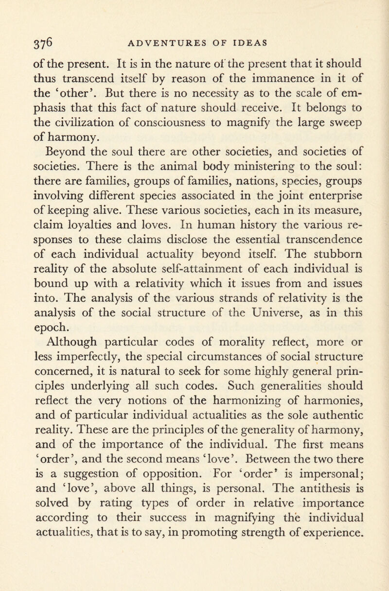 of the present. It is in the nature of the present that it should thus transcend itself by reason of the immanence in it of the ‘other5. But there is no necessity as to the scale of em¬ phasis that this fact of nature should receive. It belongs to the civilization of consciousness to magnify the large sweep of harmony. Beyond the soul there are other societies, and societies of societies. There is the animal body ministering to the soul: there are families, groups of families, nations, species, groups involving different species associated in the joint enterprise of keeping alive. These various societies, each in its measure, claim loyalties and loves. In human history the various re¬ sponses to these claims disclose the essential transcendence of each individual actuality beyond itself. The stubborn reality of the absolute self-attainment of each individual is bound up with a relativity which it issues from and issues into. The analysis of the various strands of relativity is the analysis of the social structure of the Universe, as in this epoch. Although particular codes of morality reflect, more or less imperfectly, the special circumstances of social structure concerned, it is natural to seek for some highly general prin¬ ciples underlying all such codes. Such generalities should reflect the very notions of the harmonizing of harmonies, and of particular individual actualities as the sole authentic reality. These are the principles of the generality of harmony, and of the importance of the individual. The first means ‘order5, and the second means ‘love5. Between the two there is a suggestion of opposition. For ‘order* is impersonal; and ‘love5, above all things, is personal, The antithesis is solved by rating types of order in relative importance according to their success in magnifying the individual actualities, that is to say, in promoting strength of experience.