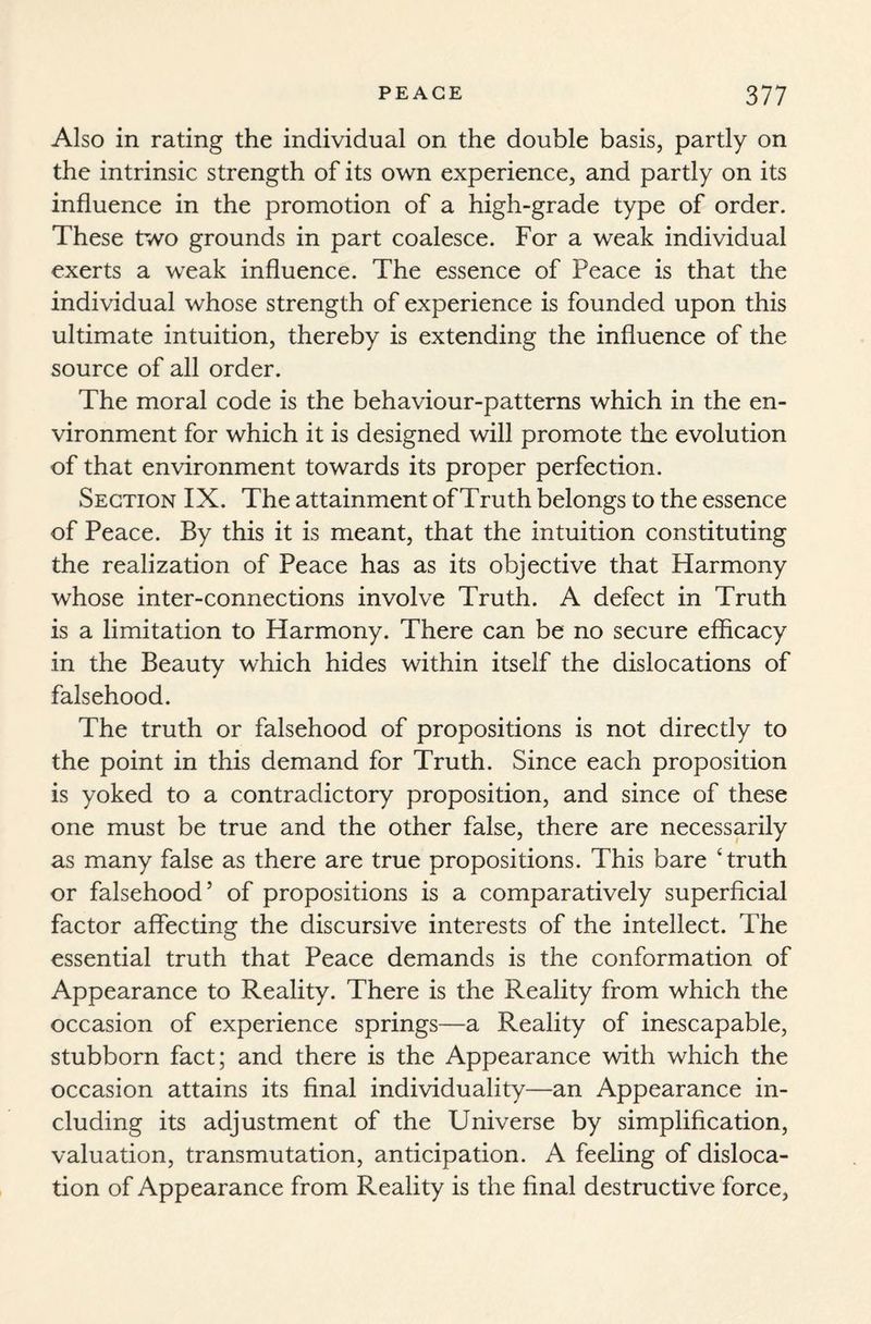Also in rating the individual on the double basis, partly on the intrinsic strength of its own experience, and partly on its influence in the promotion of a high-grade type of order. These two grounds in part coalesce. For a weak individual exerts a weak influence. The essence of Peace is that the individual whose strength of experience is founded upon this ultimate intuition, thereby is extending the influence of the source of all order. The moral code is the behaviour-patterns which in the en¬ vironment for which it is designed will promote the evolution of that environment towards its proper perfection. Section IX. The attainment of Truth belongs to the essence of Peace. By this it is meant, that the intuition constituting the realization of Peace has as its objective that Harmony whose inter-connections involve Truth. A defect in Truth is a limitation to Harmony. There can be no secure efficacy in the Beauty which hides within itself the dislocations of falsehood. The truth or falsehood of propositions is not directly to the point in this demand for Truth. Since each proposition is yoked to a contradictory proposition, and since of these one must be true and the other false, there are necessarily as many false as there are true propositions. This bare Truth or falsehood5 of propositions is a comparatively superficial factor affecting the discursive interests of the intellect. The essential truth that Peace demands is the conformation of Appearance to Reality. There is the Reality from which the occasion of experience springs—a Reality of inescapable, stubborn fact; and there is the Appearance with which the occasion attains its final individuality—an Appearance in¬ cluding its adjustment of the Universe by simplification, valuation, transmutation, anticipation. A feeling of disloca¬ tion of Appearance from Reality is the final destructive force,