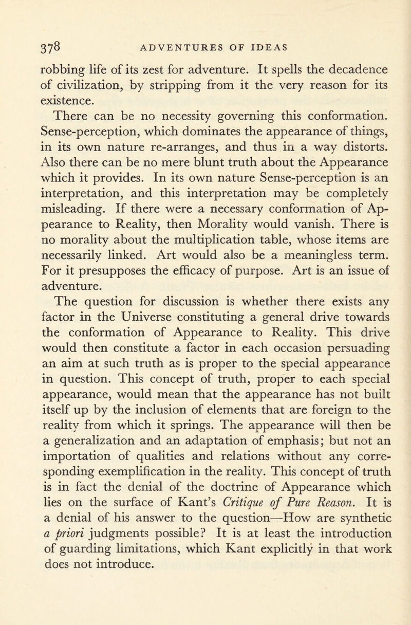 robbing life of its zest for adventure. It spells the decadence of civilization, by stripping from it the very reason for its existence. There can be no necessity governing this conformation. Sense-perception, which dominates the appearance of things, in its own nature re-arranges, and thus in a way distorts. Also there can be no mere blunt truth about the Appearance which it provides. In its own nature Sense-perception is an interpretation, and this interpretation may be completely misleading. If there were a necessary conformation of Ap¬ pearance to Reality, then Morality would vanish. There is no morality about the multiplication table, whose items are necessarily linked. Art would also be a meaningless term. For it presupposes the efficacy of purpose. Art is an issue of adventure. The question for discussion is whether there exists any factor in the Universe constituting a general drive towards the conformation of Appearance to Reality. This drive would then constitute a factor in each occasion persuading an aim at such truth as is proper to the special appearance in question. This concept of truth, proper to each special appearance, would mean that the appearance has not built itself up by the inclusion of elements that are foreign to the reality from which it springs. The appearance will then be a generalization and an adaptation of emphasis; but not an importation of qualities and relations without any corre¬ sponding exemplification in the reality. This concept of truth is in fact the denial of the doctrine of Appearance which lies on the surface of Kant’s Critique of Pure Reason. It is a denial of his answer to the question—How are synthetic a priori judgments possible? It is at least the introduction of guarding limitations, which Kant explicitly in that work does not introduce.