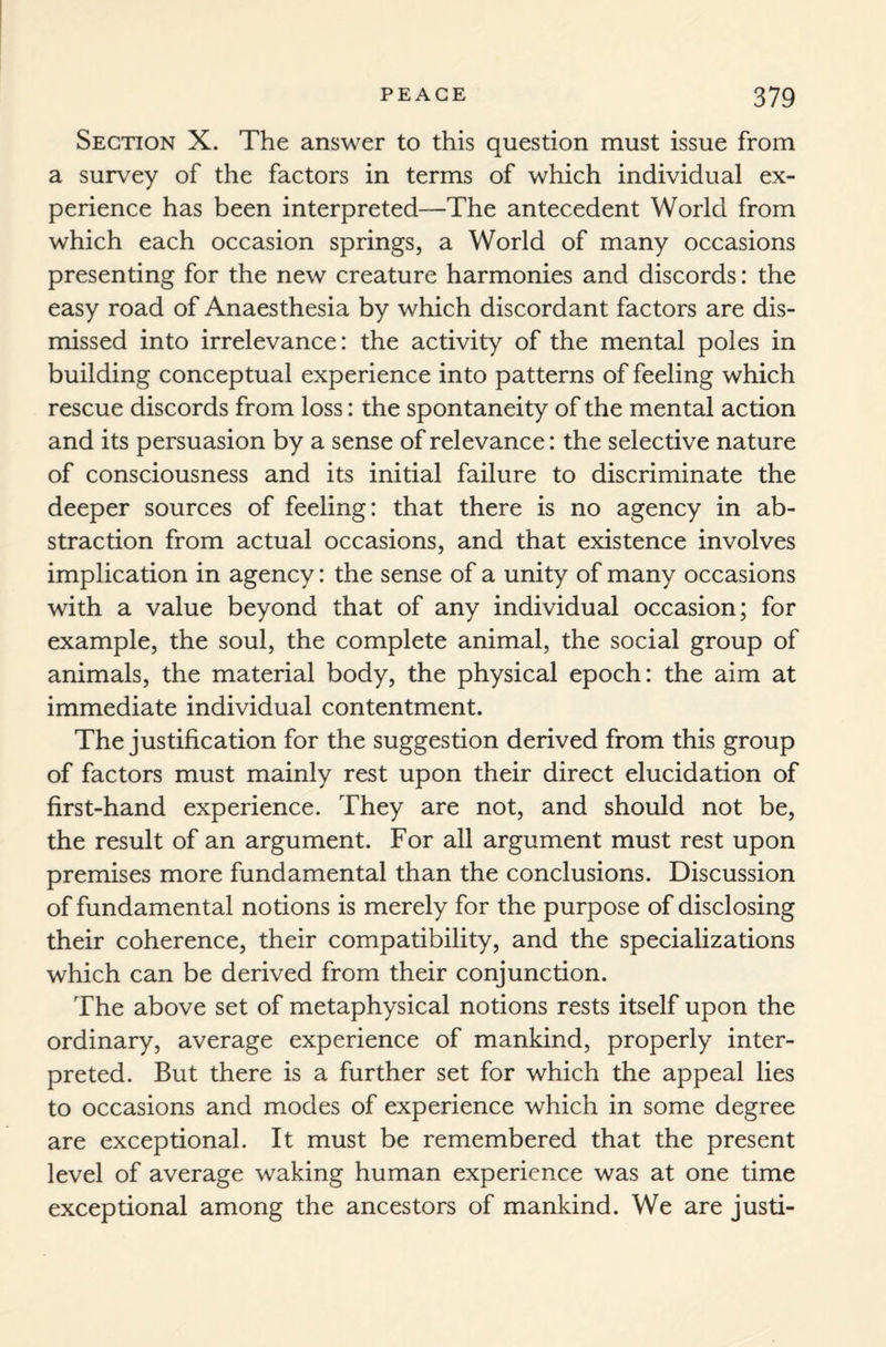 Section X. The answer to this question must issue from a survey of the factors in terms of which individual ex¬ perience has been interpreted—The antecedent World from which each occasion springs, a World of many occasions presenting for the new creature harmonies and discords: the easy road of Anaesthesia by which discordant factors are dis¬ missed into irrelevance: the activity of the mental poles in building conceptual experience into patterns of feeling which rescue discords from loss: the spontaneity of the mental action and its persuasion by a sense of relevance: the selective nature of consciousness and its initial failure to discriminate the deeper sources of feeling: that there is no agency in ab¬ straction from actual occasions, and that existence involves implication in agency: the sense of a unity of many occasions with a value beyond that of any individual occasion; for example, the soul, the complete animal, the social group of animals, the material body, the physical epoch: the aim at immediate individual contentment. The justification for the suggestion derived from this group of factors must mainly rest upon their direct elucidation of first-hand experience. They are not, and should not be, the result of an argument. For all argument must rest upon premises more fundamental than the conclusions. Discussion of fundamental notions is merely for the purpose of disclosing their coherence, their compatibility, and the specializations which can be derived from their conjunction. The above set of metaphysical notions rests itself upon the ordinary, average experience of mankind, properly inter¬ preted. But there is a further set for which the appeal lies to occasions and modes of experience which in some degree are exceptional. It must be remembered that the present level of average waking human experience was at one time exceptional among the ancestors of mankind. We are justi-