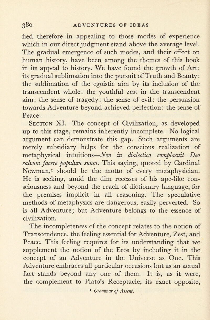 fied therefore in appealing to those modes of experience which in our direct judgment stand above the average level. The gradual emergence of such modes, and their effect on human history, have been among the themes of this book in its appeal to history. We have found the growth of Art: its gradual sublimation into the pursuit of Truth and Beauty: the sublimation of the egoistic aim by its inclusion of the transcendent whole: the youthful zest in the transcendent aim: the sense of tragedy: the sense of evil: the persuasion towards Adventure beyond achieved perfection: the sense of Peace. Section XI. The concept of Civilization, as developed up to this stage, remains inherently incomplete. No logical argument can demonstrate this gap. Such arguments are merely subsidiary helps for the conscious realization of metaphysical intuitions—Non in dialectica complacuit Deo salvum facere populum suum. This saying, quoted by Cardinal Newman,1 should be the motto of every metaphysician. He is seeking, amid the dim recesses of his ape-like con¬ sciousness and beyond the reach of dictionary language, for the premises implicit in all reasoning. The speculative methods of metaphysics are dangerous, easily perverted. So is all Adventure; but Adventure belongs to the essence of civilization. The incompleteness of the concept relates to the notion of Transcendence, the feeling essential for Adventure, Zest, and Peace. This feeling requires for its understanding that we supplement the notion of the Eros by including it in the concept of an Adventure in the Universe as One. This Adventure embraces all particular occasions but as an actual fact stands beyond any one of them. It is, as it were, the complement to Plato’s Receptacle, its exact opposite, 1 Grammar of Assent.