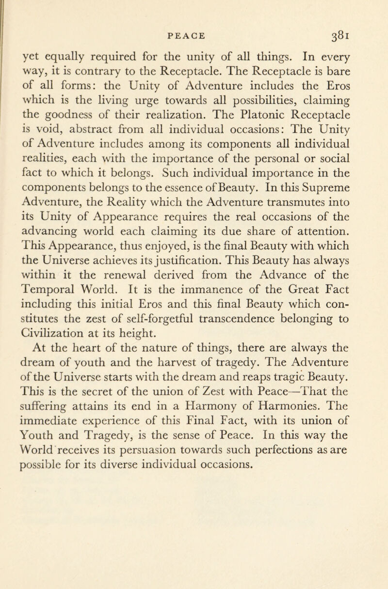 yet equally required for the unity of all things. In every way, it is contrary to the Receptacle. The Receptacle is bare of all forms: the Unity of Adventure includes the Eros which is the living urge towards all possibilities, claiming the goodness of their realization. The Platonic Receptacle is void, abstract from all individual occasions: The Unity of Adventure includes among its components all individual realities, each with the importance of the personal or social fact to which it belongs. Such individual importance in the components belongs to the essence of Beauty. In this Supreme Adventure, the Reality which the Adventure transmutes into its Unity of Appearance requires the real occasions of the advancing world each claiming its due share of attention. This Appearance, thus enjoyed, is the final Beauty with which the Universe achieves its justification. This Beauty has always within it the renewal derived from the Advance of the Temporal World. It is the immanence of the Great Fact including this initial Eros and this final Beauty which con¬ stitutes the zest of self-forgetful transcendence belonging to Civilization at its height. At the heart of the nature of things, there are always the dream of youth and the harvest of tragedy. The Adventure of the Universe starts with the dream and reaps tragic Beauty. This is the secret of the union of Zest with Peace—That the suffering attains its end in a Harmony of Harmonies. The immediate experience of this Final Fact, with its union of Youth and Tragedy, is the sense of Peace. In this way the World receives its persuasion towards such perfections as are possible for its diverse individual occasions.