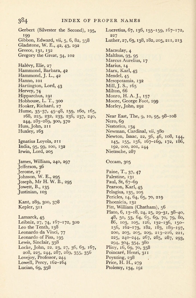 Gerbert (Silvester the Second), 195, 199 Gibbon, Edward, vii, 5, 6, 82, 358 Gladstone, W. E., 42, 43, 292 Greece, 131, 132 Gregory the Great, 34, 102 Halevy, Elie, 27 Hammond, Barbara, 42 Hammond, J. L., 42 Hanno, 101 Hartington, Lord, 43 Hervey, 74 Hipparchus, 191 Hobhouse, L. T., 300 Hooker, Richard, 27 Hume, 35-37, 45~48. *59. 160, 165, 168, 225, 232, 233, 236, 237, 240, 244, 283-289, 300, 370 Huss, John, 211 Huxley, 163 Ignatius Loyola, 211 India, 95, 99, 100, 132 Irwin, Lord, 205 James, William, 240, 297 Jefferson, 36 Jerome, 27 Johnson, W. E., 295 Joseph, Mr H. W. B., 295 Jowett, B., 135 Justinian, 103 Kant, 289, 300, 378 Kepler, 311 Lamarck, 45 Leibniz, 27, 74, 167-172, 300 Leo the Tenth, 138 Leonardo da Vinci, 77 Leonardo of Pisa, 195 Lewis, Sinclair, 358 Locke, John, 22, 23, 27, 36, 63, 167, 208, 225, 244, 287, 289, 355, 356 Lovejoy, Professor, 244 Lowell, Percy, 162-164 Lucian, 69, 358 Lucretius, 67, 136, 155-159, 167-172, 227 Luther, 27, 63, 138, 182, 205, 211, 213 Macaulay, 4 Malthus, 93, 95 Marcus Aurelius, 17 Marius, 14 Marx, Karl, 43 Mendel, 45 Mesopotamia, 132 Mill, J. S., 165  Milton, 66 Monro, H. A. J., 157 Moore, George Foot, 299 Morley, John, 292 Near East, The, 9, 10, 95, 98-108 Nero, 69 Nestorius, 134 Newman, Cardinal, vii, 380 Newton, Isaac, 22, 36, 46, 108, 144, 145, 155, 156, 167-169, 172, 186, 192, 200, 201, 244 Nietzsche, 287 Occam, 305 Paine, T., 37, 47 Palestine, 131 Paul, St, 67-69 Pearson, Karl, 45 Pelagius, 135, 205 Pericles, 14, 64, 65, 70, 219 Phoenicia, 132 Pitt, William (Chatham), 56 Plato, 6, 13-18, 24, 25, 29-31, 38-40, 48. 50, 53. 64> 65, 69, 70, 79, 80, 86, 103, 105, 126, 132-136, 150- 156, 162-173, 182, 183, 189-197, 200, 203, 205, 209, 213-216, 221, 225, 240-244, 267, 285, 287, 293, 294. 304. 354. 38o Pliny, 16, 69, 70, 358 Poincare, Henri, 311 Poynting, 238 Price, H. H., 279 Ptolemy, 134, 191