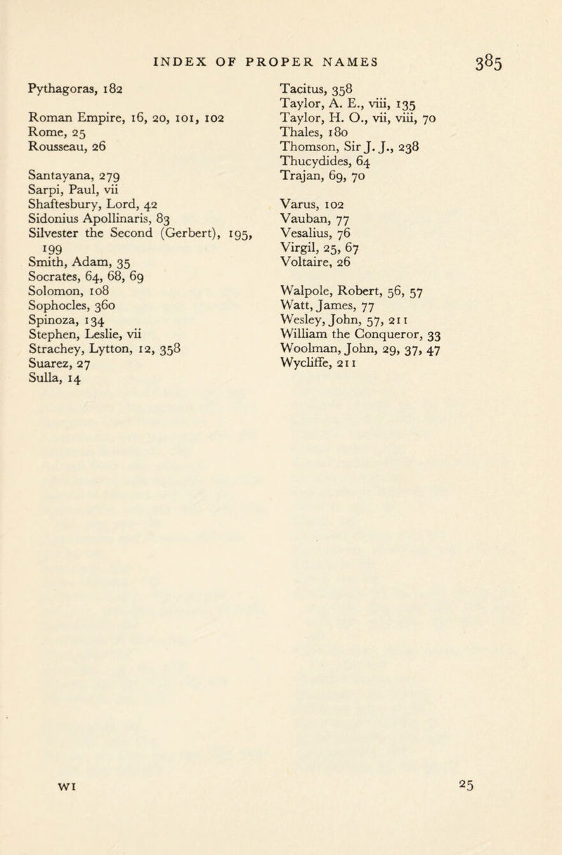 Pythagoras, 182 Roman Empire, 16, 20, 101, 102 Rome, 25 Rousseau, 26 Santayana, 279 Sarpi, Paul, vii Shaftesbury, Lord, 42 Sidonius Apollinaris, 83 Silvester the Second (Gerbert), 195, 199 Smith, Adam, 35 Socrates, 64, 68, 69 Solomon, 108 Sophocles, 360 Spinoza, 134 Stephen, Leslie, vii Strachey, Lytton, 12, 358 Suarez, 27 Sulla, 14 Tacitus, 358 Taylor, A. E., viii, 135 Taylor, H. O., vii, viii, 70 Thales, 180 Thomson, Sir J. J., 238 Thucydides, 64 Trajan, 69, 70 Varus, 102 Vauban, 77 Vesalius, 76 Virgil, 25, 67 Voltaire, 26 Walpole, Robert, 56, 57 Watt, James, 77 Wesley, John, 57, 211 William the Conqueror, 33 Woolman, John, 29, 37, 47 Wycliffe, 211 wi 25
