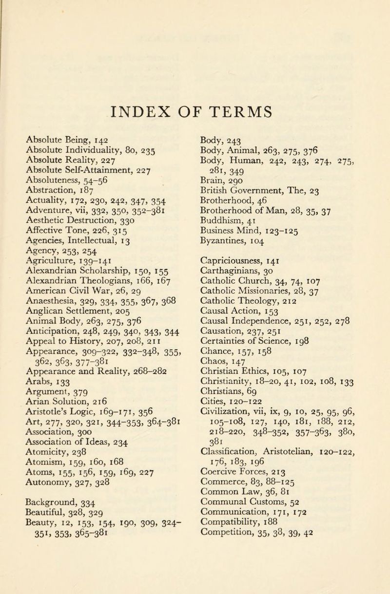 INDEX OF TERMS Absolute Being, 142 Absolute Individuality, 80, 235 Absolute Reality, 227 Absolute Self-Attainment, 227 Absoluteness, 54-56 Abstraction, 187 Actuality, 172, 230, 242, 347, 354 Adventure, vii, 332, 350, 352-381 Aesthetic Destruction, 330 Affective Tone, 226, 315 Agencies, Intellectual, 13 Agency, 253, 254 Agriculture, 139-141 Alexandrian Scholarship, 150, 155 Alexandrian Theologians, 166, 167 American Civil War, 26, 29 Anaesthesia, 329, 334, 355, 367, 368 Anglican Settlement, 205 Animal Body, 263, 275, 376 Anticipation, 248, 249, 340, 343, 344 Appeal to History, 207, 208, 211 Appearance, 309-322, 332-348, 355, 362, 363, 377-381 Appearance and Reality, 268-282 Arabs, 133 Argument, 379 Arian Solution, 216 Aristotle’s Logic, 169-171, 356 Art, 277, 320, 321, 344-353, 364-381 Association, 300 Association of Ideas, 234 Atomicity, 238 Atomism, 159, 160, 168 Atoms, 155, 156, 159, 169, 227 Autonomy, 327, 328 Background, 334 Beautiful, 328, 329 Beauty, 12, 153, 154, 190, 309, 324- 35 L 353, 365-381 Body, 243 Body, Animal, 263, 275, 376 Body, Human, 242, 243, 274, 275, 281, 349 Brain, 290 British Government, The, 23 Brotherhood, 46 Brotherhood of Man, 28, 35, 37 Buddhism, 41 Business Mind, 123-125 Byzantines, 104 Capriciousness, 141 Carthaginians, 30 Catholic Church, 34, 74, 107 Catholic Missionaries, 28, 37 Catholic Theology, 212 Causal Action, 153 Causal Independence, 251, 252, 278 Causation, 237, 251 Certainties of Science, 198 Chance, 157, 158 Chaos, 147 Christian Ethics, 105, 107 Christianity, 18-20, 41, 102, 108, 133 Christians, 69 Cities, 120-122 Civilization, vii, ix, 9, 10, 25, 95, 96, 105-108, 127, 140, 181, 188, 212, 218-220, 348-352, 357-363, 380, 381 Classification, Aristotelian, 120-122, 176, 183, 196 Coercive Forces, 213 Commerce, 83, 88-125 Common Law, 36, 81 Communal Customs, 52 Communication, 171, 172 Compatibility, 188 Competition, 35, 38, 39, 42