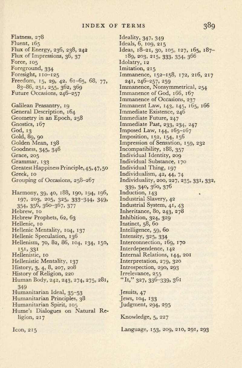 Flatness, 278 Fluent, 165 Flux of Energy, 236, 238, 242 Flux of Impressions, 36, 37 Force, 105 Foreground, 334 Foresight, 110-125 Freedom, 15, 29, 42. 61-65, 68, 77, 83-S6, 251, 255, 362, 369 Future Occasions, 246-257 Galilean Peasantry, 19 General Description, 164 Geometry in an Epoch, 258 Gnostics, 167 God, 13 Gold, 89, 90 Golden Mean, 138 Goodness, 345, 346 Grace, 205 Grammar, 133 Greatest Happiness Principle, 45,47,50 Greek, 10 Grouping of Occasions, 258-267 Harmony, 39, 40, 188, 190, 194, 196, 197, 203, 205, 325, 333-344> 349> 354> 356, 360-367, 377 Hebrew, 10 Hebrew Prophets, 62, 63 Hellenic, 10 Hellenic Mentality, 104, 137 Hellenic Speculation, 136 Hellenism, 70, 82, 86, 104, 134, 150, I5I5 331 Hellenistic, 10 Hellenistic Mentality, 137 History, 3, 4, 8, 207, 208 History of Religion, 220 Human Body, 242, 243, 274, 275, 281, 349 Humanitarian Ideal, 35-53 Humanitarian Principles, 38 Humanitarian Spirit, 105 Hume’s Dialogues on Natural Re¬ ligion, 217 Icon, 215 Ideality, 347, 349 Ideals, 6, 109, 215 Ideas, 18-21, 30, 105, 127, 165, 187- 189, 203, 215, 333, 354, 366 Idolatry, 12 Imitation, 215 Immanence, 152-158, 172, 216, 217 241, 246-257, 259 Immanence, Nonsymmetrical, 254 Immanence of God, 166, 167 Immanence of Occasions, 237 Immanent Law, 143, 145, 165, 166 Immediate Existence, 246 Immediate Future, 247 Immediate Past, 233, 234, 247 Imposed Law, 144, 165-167 Imposition, 152, 154, 156 Impression of Sensation, 159, 232 Incompatibility, 188, 357 Individual Identity, 209 Individual Substance, 170 Individual Thing, 197 Individualism, 42, 44, 74 Individuality, 200, 227, 235, 331, 332, 3395 34°» 360, 376 Induction, 143 , Industrial Slavery, 42 Industrial System, 41, 43 Inheritance, 80, 243, 278 Inhibition, 324, 329 Instinct, 58, 60 Intelligence, 59, 60 Intensity, 325, 334 Interconnection, 169, 170 Interdependence, 142 Internal Relations, 144, 201 Interpretation, 279, 320 Introspection, 290, 293 Irrelevance, 255 “It,” 327, 336-3395 361 Jesuits, 47 Jews, 104, 133 Judgment, 294, 295 Knowledge, 5, 227 Language, 153, 209, 210, 291, 293