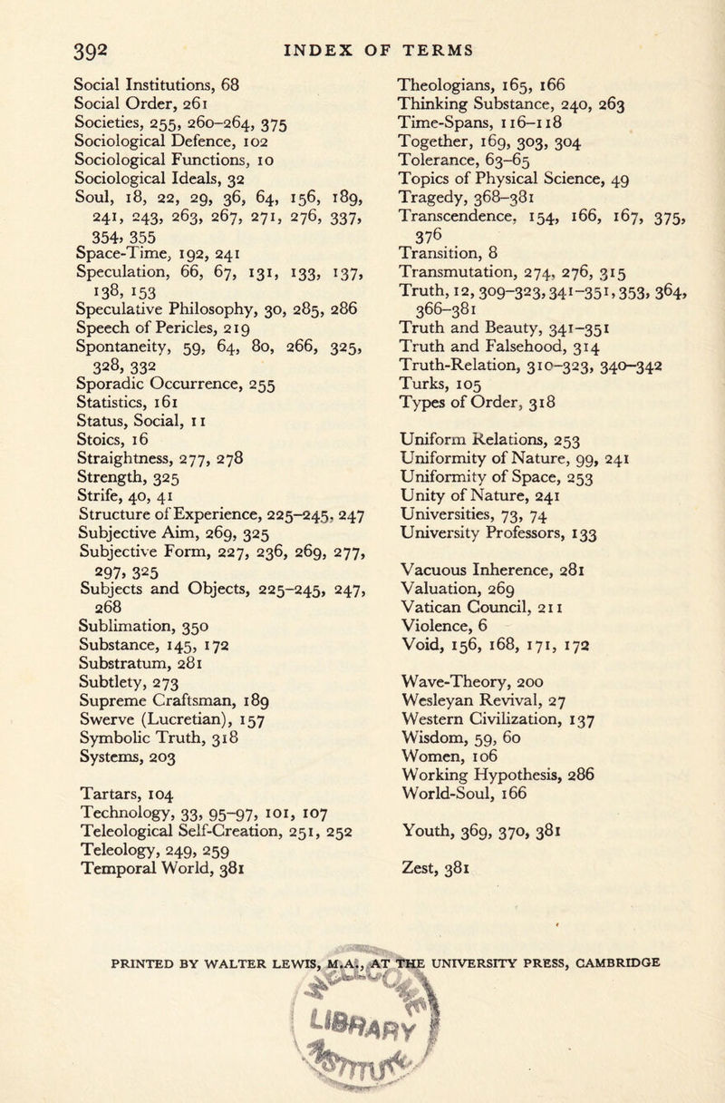 Social Institutions, 68 Social Order, 261 Societies, 255, 260-264, 375 Sociological Defence, 102 Sociological Functions, 10 Sociological Ideals, 32 Soul, 18, 22, 29, 36, 64, 156, 189, 241, 243, 263, 267, 271, 276, 337, 354> 355 Space-Time, 192, 241 Speculation, 66, 67, 131, 133, 137, 138, 153 Speculative Philosophy, 30, 285, 286 Speech of Pericles, 219 Spontaneity, 59, 64, 80, 266, 325, 328, 332 Sporadic Occurrence, 255 Statistics, 161 Status, Social, 11 Stoics, 16 Straightness, 277, 278 Strength, 325 Strife, 40, 41 Structure of Experience, 225-245, 247 Subjective Aim, 269, 325 Subjective Form, 227, 236, 269, 277, 297, 325 Subjects and Objects, 225-245, 247, 268 Sublimation, 350 Substance, 145, 172 Substratum, 281 Subtlety, 273 Supreme Craftsman, 189 Swerve (Lucretian), 157 Symbolic Truth, 318 Systems, 203 Tartars, 104 Technology, 33, 95-97, 101, 107 Teleological Self-Creation, 251, 252 Teleology, 249, 259 Temporal World, 381 Theologians, 165, 166 Thinking Substance, 240, 263 Time-Spans, 116-118 Together, 169, 303, 304 Tolerance, 63-65 Topics of Physical Science, 49 Tragedy, 368-381 Transcendence, 154, 166, 167, 375, 378 Transition, 8 Transmutation, 274, 276, 315 Truth, 12, 309-323,341-35C 353> 366-381 Truth and Beauty, 341-351 Truth and Falsehood, 314 Truth-Relation, 310-323, 340-342 Turks, 105 Types of Order, 318 Uniform Relations, 253 Uniformity of Nature, 99, 241 Uniformity of Space, 253 Unity of Nature, 241 Universities, 73, 74 University Professors, 133 Vacuous Inherence, 281 Valuation, 269 Vatican Council, 211 Violence, 6 Void, 156, 168, 171, 172 Wave-Theory, 200 Wesleyan Revival, 27 Western Civilization, 137 Wisdom, 59, 60 Women, 106 Working Hypothesis, 286 World-Soul, 166 Youth, 369, 370, 381 Zest, 381 PRINTED BY WALTER