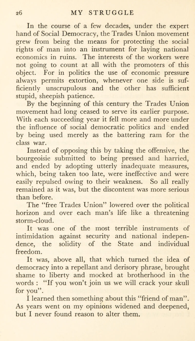 In the course of a few decades, under the expert hand of Social Democracy, the Trades Union movement grew from being the means for protecting the social rights of man into an instrument for laying national economics in ruins. The interests of the workers were not going to count at all with the promoters of this object. For in politics the use of economic pressure always permits extortion, whenever one side is suf¬ ficiently unscrupulous and the other has sufficient stupid, sheepish patience. By the beginning of this century the Trades Union movement had long ceased to serve its earlier purpose. With each succeeding year it fell more and more under the influence of social democratic politics and ended by being used merely as the battering ram for the class war. Instead of opposing this by taking the offensive, the bourgeoisie submitted to being pressed and harried, and ended by adopting utterly inadequate measures, which, being taken too late, were ineffective and were easily repulsed owing to their weakness. So all really remained as it was, but the discontent was more serious than before. The “free Trades Union” lowered over the political horizon and over each man’s life like a threatening storm-cloud. It was one of the most terrible instruments of intimidation against security and national indepen¬ dence, the solidity of the State and individual freedom. It was, above all, that which turned the idea of democracy into a repellant and derisory phrase, brought shame to liberty and mocked at brotherhood in the words : “If you won’t join us we will crack your skull for you”. I learned then something about this “friend of man”. As years went on my opinions widened and deepened, but I never found reason to alter them.
