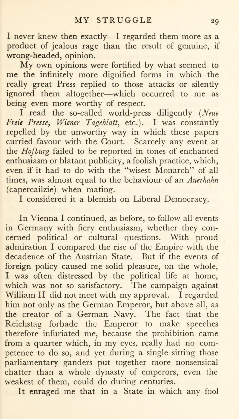 I never knew then exactly—I regarded them more as a product of jealous rage than the result of genuine, if wrong-headed, opinion. My own opinions were fortified by what seemed to me the infinitely more dignified forms in which the really great Press replied to those attacks or silently ignored them altogether—which occurred to me as being even more worthy of respect. I read the so-called world-press diligently {Neue Freie Presse, Wiener Tageblatt, etc.). I was constantly repelled by the unworthy way in which these papers curried favour with the Court. Scarcely any event at the Hofburg failed to be reported in tones of enchanted enthusiasm or blatant publicity, a foolish practice, which, even if it had to do with the “wisest Monarch” of all times, was almost equal to the behaviour of an Auerhahn (capercailzie) when mating. I considered it a blemish on Liberal Democracy. In Vienna I continued, as before, to follow all events in Germany with fiery enthusiasm, whether they con¬ cerned political or cultural questions. With proud admiration I compared the rise of the Empire with the decadence of the Austrian State. But if the events of foreign policy caused me solid pleasure, on the whole, I was often distressed by the political life at home, which was not so satisfactory. The campaign against William II did not meet with my approval. I regarded him not only as the German Emperor, but above all, as the creator of a German Navy. The fact that the Reichstag forbade the Emperor to make speeches therefore infuriated me, because the prohibition came from a quarter which, in my eyes, really had no com¬ petence to do so, and yet during a single sitting those parliamentary ganders put together more nonsensical chatter than a whole dynasty of emperors, even the weakest of them, could do during centuries. It enraged me that in a State in which any fool