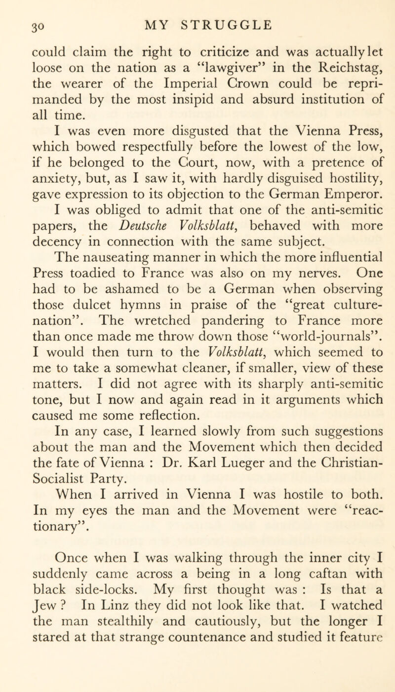 could claim the right to criticize and was actually let loose on the nation as a “lawgiver” in the Reichstag, the wearer of the Imperial Crown could be repri¬ manded by the most insipid and absurd institution of all time. I was even more disgusted that the Vienna Press, which bowed respectfully before the lowest of the low, if he belonged to the Court, now, with a pretence of anxiety, but, as I saw it, with hardly disguised hostility, gave expression to its objection to the German Emperor. I was obliged to admit that one of the anti-semitic papers, the Deutsche Volksblatt, behaved with more decency in connection with the same subject. The nauseating manner in which the more influential Press toadied to France was also on my nerves. One had to be ashamed to be a German when observing those dulcet hymns in praise of the “great culture- nation”. The wretched pandering to France more than once made me throw dowm those “world-journals”. I would then turn to the Volksblatt, which seemed to me to take a somewhat cleaner, if smaller, view of these matters. I did not agree with its sharply anti-semitic tone, but I now and again read in it arguments which caused me some reflection. In any case, I learned slowly from such suggestions about the man and the Movement which then decided the fate of Vienna : Dr. Karl Lueger and the Christian- Socialist Party. When I arrived in Vienna I was hostile to both. In my eyes the man and the Movement were “reac¬ tionary”. Once when I was walking through the inner city I suddenly came across a being in a long caftan with black side-locks. My first thought was : Is that a Jew ? In Linz they did not look like that. I watched the man stealthily and cautiously, but the longer I stared at that strange countenance and studied it feature