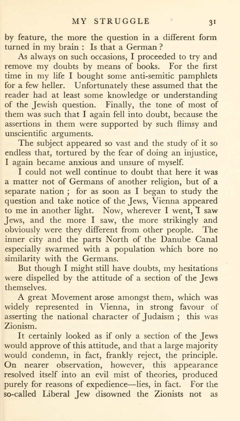 by feature, the more the question in a different form turned in my brain : Is that a German ? As always on such occasions, I proceeded to try and remove my doubts by means of books. For the first time in my life I bought some anti-semitic pamphlets for a few heller. Unfortunately these assumed that the reader had at least some knowledge or understanding of the Jewish question. Finally, the tone of most of them was such that I again fell into doubt, because the assertions in them were supported by such flimsy and unscientific arguments. The subject appeared so vast and the study of it so endless that, tortured by the fear of doing an injustice, I again became anxious and unsure of myself. I could not well continue to doubt that here it was a matter not of Germans of another religion, but of a separate nation ; for as soon as I began to study the question and take notice of the Jews, Vienna appeared to me in another light. Now, wherever I went, 1 saw Jews, and the more I saw, the more strikingly and obviously were they different from other people. The inner city and the parts North of the Danube Canal especially swarmed with a population which bore no similarity with the Germans. But though I might still have doubts, my hesitations were dispelled by the attitude of a section of the Jews themselves. A great Movement arose amongst them, which was widely represented in Vienna, in strong favour of asserting the national character of Judaism ; this was Zionism. It certainly looked as if only a section of the Jews would approve of this attitude, and that a large majority would condemn, in fact, frankly reject, the principle. On nearer observation, however, this appearance resolved itself into an evil mist of theories, produced purely for reasons of expedience—lies, in fact. For the so-called Liberal Jew disowned the Zionists not as