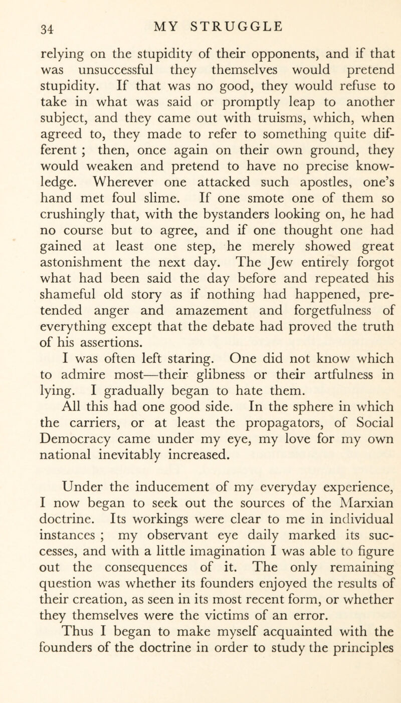 relying on the stupidity of their opponents, and if that was unsuccessful they themselves would pretend stupidity. If that was no good, they would refuse to take in what was said or promptly leap to another subject, and they came out with truisms, which, when agreed to, they made to refer to something quite dif¬ ferent ; then, once again on their own ground, they would weaken and pretend to have no precise know¬ ledge. Wherever one attacked such apostles, one’s hand met foul slime. If one smote one of them so crushingly that, with the bystanders looking on, he had no course but to agree, and if one thought one had gained at least one step, he merely showed great astonishment the next day. The Jew entirely forgot what had been said the day before and repeated his shameful old story as if nothing had happened, pre¬ tended anger and amazement and forgetfulness of everything except that the debate had proved the truth of his assertions. I was often left staring. One did not know which to admire most—their glibness or their artfulness in lying. I gradually began to hate them. All this had one good side. In the sphere in which the carriers, or at least the propagators, of Social Democracy came under my eye, my love for my own national inevitably increased. Under the inducement of my everyday experience, I now began to seek out the sources of the Marxian doctrine. Its workings were clear to me in individual instances ; my observant eye daily marked its suc¬ cesses, and with a little imagination I was able to figure out the consequences of it. The only remaining question was whether its founders enjoyed the results of their creation, as seen in its most recent form, or whether they themselves were the victims of an error. Thus I began to make myself acquainted with the founders of the doctrine in order to study the principles