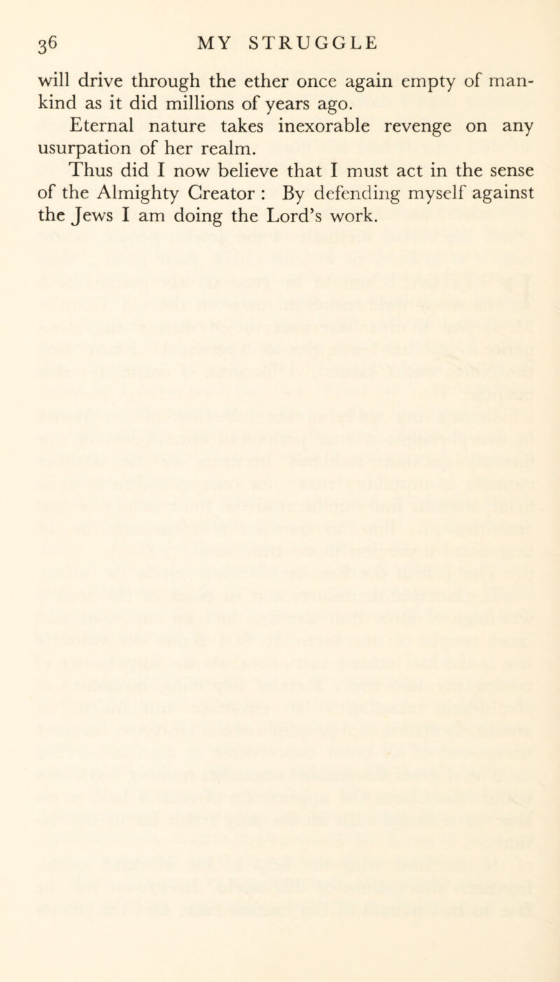 will drive through the ether once again empty of man¬ kind as it did millions of years ago. Eternal nature takes inexorable revenge on any usurpation of her realm. Thus did I now believe that I must act in the sense of the Almighty Creator : By defending myself against the Jews I am doing the Lord’s work.
