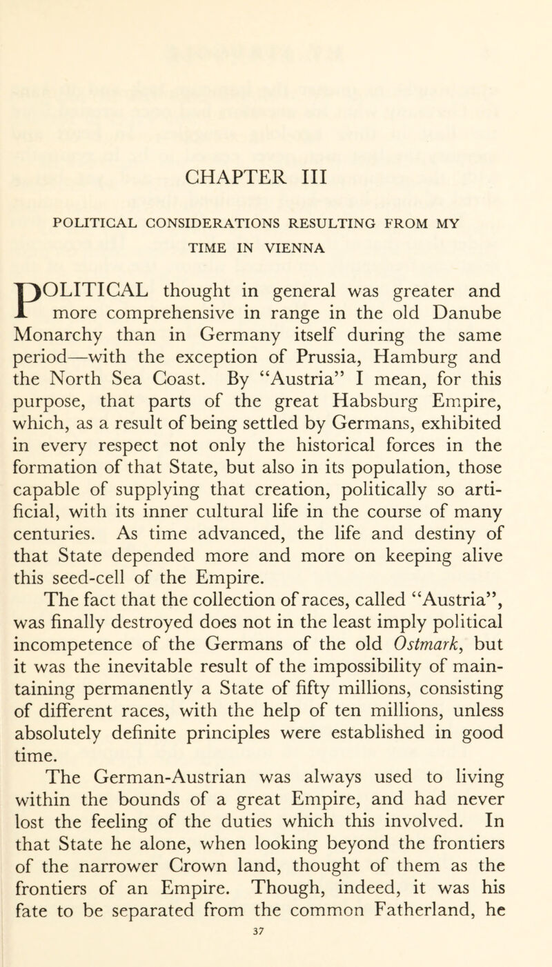 CHAPTER III POLITICAL CONSIDERATIONS RESULTING FROM MY TIME IN VIENNA POLITICAL thought in general was greater and more comprehensive in range in the old Danube Monarchy than in Germany itself during the same period—with the exception of Prussia, Hamburg and the North Sea Coast. By “Austria” I mean, for this purpose, that parts of the great Habsburg Empire, which, as a result of being settled by Germans, exhibited in every respect not only the historical forces in the formation of that State, but also in its population, those capable of supplying that creation, politically so arti¬ ficial, with its inner cultural life in the course of many centuries. As time advanced, the life and destiny of that State depended more and more on keeping alive this seed-cell of the Empire. The fact that the collection of races, called “Austria”, was finally destroyed does not in the least imply political incompetence of the Germans of the old Ostmark, but it was the inevitable result of the impossibility of main¬ taining permanently a State of fifty millions, consisting of different races, with the help of ten millions, unless absolutely definite principles were established in good time. The German-Austrian was always used to living within the bounds of a great Empire, and had never lost the feeling of the duties which this involved. In that State he alone, when looking beyond the frontiers of the narrower Crown land, thought of them as the frontiers of an Empire. Though, indeed, it was his fate to be separated from the common Fatherland, he