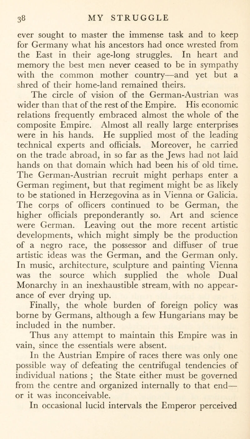 ever sought to master the immense task and to keep for Germany what his ancestors had once wrested from the East in their age-long struggles. In heart and memory the best men never ceased to be in sympathy with the common mother country—and yet but a shred of their home-land remained theirs. The circle of vision of the German-Austrian was wider than that of the rest of the Empire. His economic relations frequently embraced almost the whole of the composite Empire. Almost all really large enterprises were in his hands. He supplied most of the leading technical experts and officials. Moreover, he carried on the trade abroad, in so far as the Jews had not laid hands on that domain which had been his of old time. The German-Austrian recruit might perhaps enter a German regiment, but that regiment might be as likely to be stationed in Herzegovina as in Vienna or Galicia. The corps of officers continued to be German, the higher officials preponderantly so. Art and science were German. Leaving out the more recent artistic developments, which might simply be the production of a negro race, the possessor and diffuser of true artistic ideas was the German, and the German only. In music, architecture, sculpture and painting Vienna was the source which supplied the whole Dual Monarchy in an inexhaustible stream, with no appear¬ ance of ever drying up. Finally, the whole burden of foreign policy was borne by Germans, although a few Hungarians may be included in the number. Thus any attempt to maintain this Empire was in vain, since the essentials were absent. In the Austrian Empire of races there was only one possible way of defeating the centrifugal tendencies of individual nations ; the State either must be governed from the centre and organized internally to that end— or it was inconceivable. In occasional lucid intervals the Emperor perceived