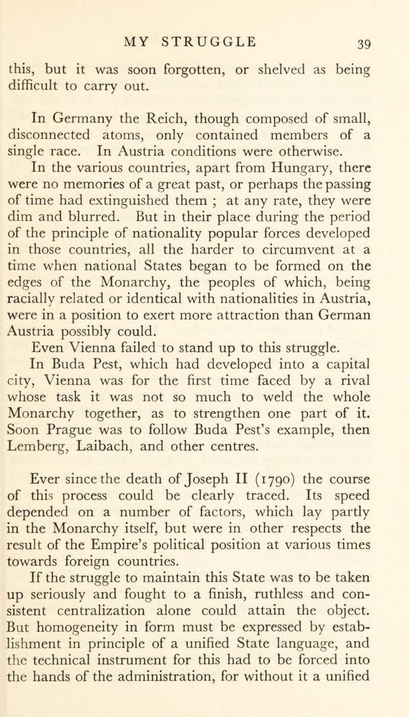 this, but it was soon forgotten, or shelved as being difficult to carry out. In Germany the Reich, though composed of small, disconnected atoms, only contained members of a single race. In Austria conditions were otherwise. In the various countries, apart from Hungary, there were no memories of a great past, or perhaps the passing of time had extinguished them ; at any rate, they were dim and blurred. But in their place during the period of the principle of nationality popular forces developed in those countries, all the harder to circumvent at a time when national States began to be formed on the edges of the Monarchy, the peoples of which, being racially related or identical with nationalities in Austria, were in a position to exert more attraction than German Austria possibly could. Even Vienna failed to stand up to this struggle. In Buda Pest, which had developed into a capital city, Vienna was for the first time faced by a rival whose task it was not so much to weld the whole Monarchy together, as to strengthen one part of it. Soon Prague was to follow Buda Pest’s example, then Lemberg, Laibach, and other centres. Ever since the death of Joseph II (1790) the course of this process could be clearly traced. Its speed depended on a number of factors, which lay partly in the Monarchy itself, but were in other respects the result of the Empire’s political position at various times towards foreign countries. If the struggle to maintain this State was to be taken up seriously and fought to a finish, ruthless and con¬ sistent centralization alone could attain the object. But homogeneity in form must be expressed by estab¬ lishment in principle of a unified State language, and the technical instrument for this had to be forced into the hands of the administration, for without it a unified