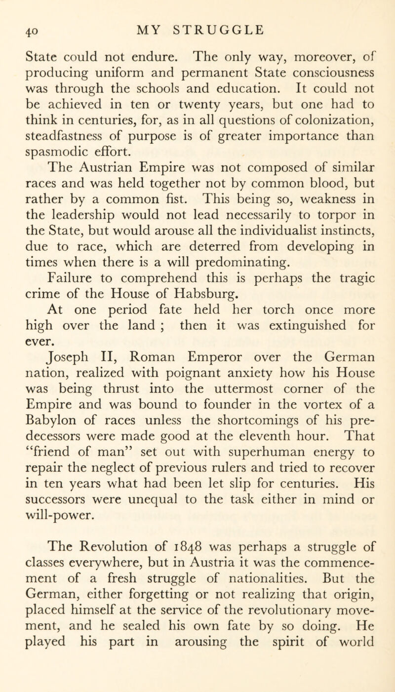 State could not endure. The only way, moreover, of producing uniform and permanent State consciousness was through the schools and education. It could not be achieved in ten or twenty years, but one had to think in centuries, for, as in all questions of colonization, steadfastness of purpose is of greater importance than spasmodic effort. The Austrian Empire was not composed of similar races and was held together not by common blood, but rather by a common fist. This being so, weakness in the leadership would not lead necessarily to torpor in the State, but would arouse all the individualist instincts, due to race, which are deterred from developing in times when there is a will predominating. Failure to comprehend this is perhaps the tragic crime of the House of Habsburg. At one period fate held her torch once more high over the land ; then it was extinguished for ever. Joseph II, Roman Emperor over the German nation, realized with poignant anxiety how his House was being thrust into the uttermost corner of the Empire and was bound to founder in the vortex of a Babylon of races unless the shortcomings of his pre¬ decessors were made good at the eleventh hour. That “friend of man” set out with superhuman energy to repair the neglect of previous rulers and tried to recover in ten years what had been let slip for centuries. His successors were unequal to the task either in mind or will-power. The Revolution of 1848 was perhaps a struggle of classes everywhere, but in Austria it was the commence¬ ment of a fresh struggle of nationalities. But the German, either forgetting or not realizing that origin, placed himself at the service of the revolutionary move¬ ment, and he sealed his own fate by so doing. He played his part in arousing the spirit of world