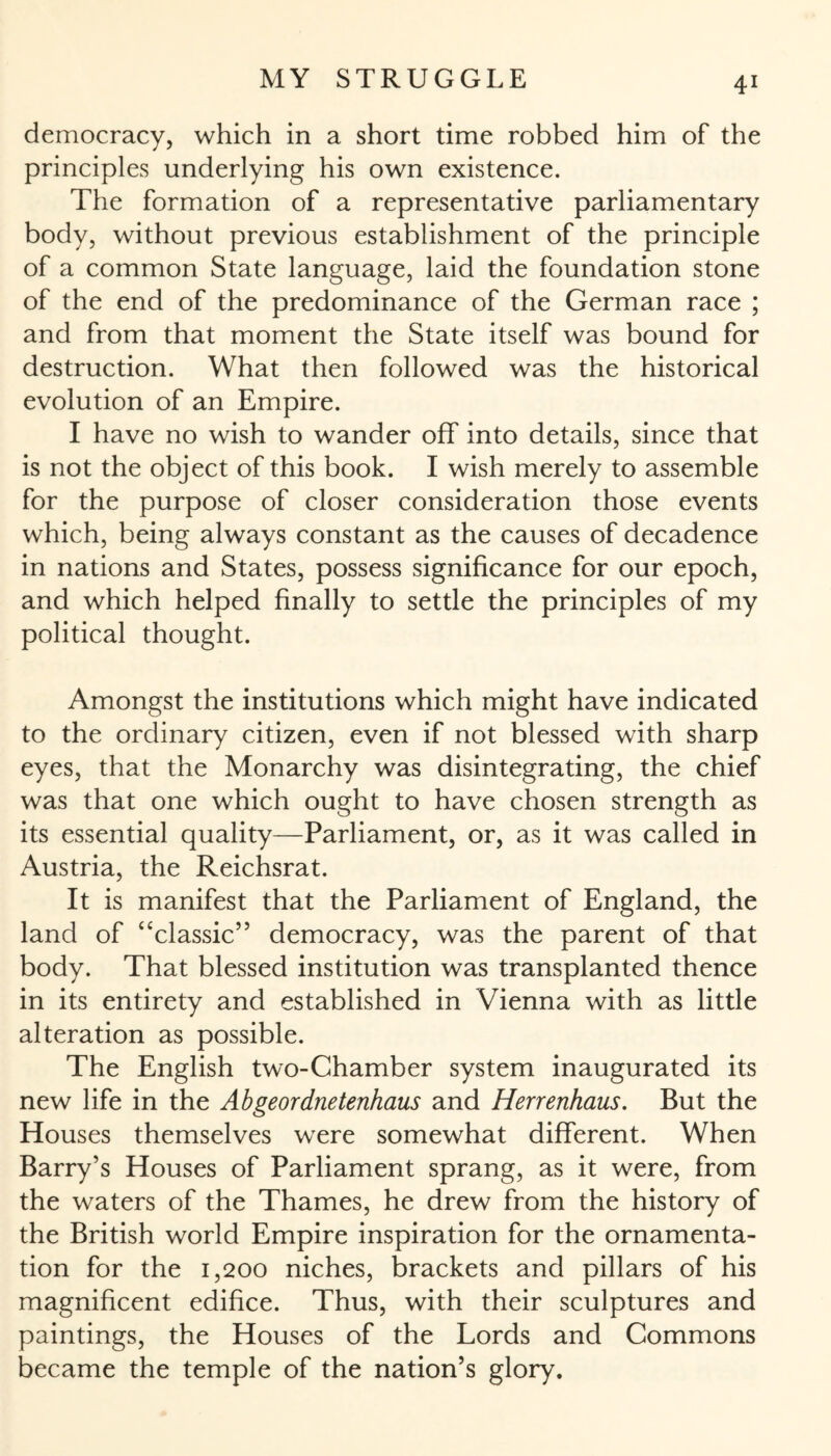 democracy, which in a short time robbed him of the principles underlying his own existence. The formation of a representative parliamentary body, without previous establishment of the principle of a common State language, laid the foundation stone of the end of the predominance of the German race ; and from that moment the State itself was bound for destruction. What then followed was the historical evolution of an Empire. I have no wish to wander off into details, since that is not the object of this book. I wish merely to assemble for the purpose of closer consideration those events which, being always constant as the causes of decadence in nations and States, possess significance for our epoch, and which helped finally to settle the principles of my political thought. Amongst the institutions which might have indicated to the ordinary citizen, even if not blessed with sharp eyes, that the Monarchy was disintegrating, the chief was that one which ought to have chosen strength as its essential quality—Parliament, or, as it was called in Austria, the Reichsrat. It is manifest that the Parliament of England, the land of ‘‘classic” democracy, was the parent of that body. That blessed institution was transplanted thence in its entirety and established in Vienna with as little alteration as possible. The English two-Chamber system inaugurated its new life in the Abgeordnetenhaus and Herrenhaus. But the Houses themselves were somewhat different. When Barry’s Houses of Parliament sprang, as it were, from the waters of the Thames, he drew from the history of the British world Empire inspiration for the ornamenta¬ tion for the 1,200 niches, brackets and pillars of his magnificent edifice. Thus, with their sculptures and paintings, the Houses of the Lords and Commons became the temple of the nation’s glory.